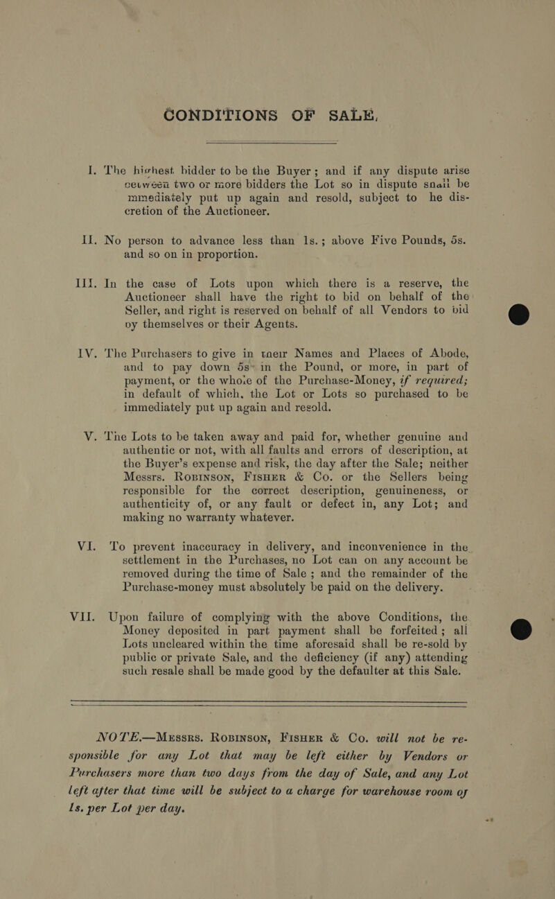 CONDITIONS OF SALE, I. The hishest bidder to be the Buyer; and if any dispute arise eetwesn two or more bidders the Lot so in dispute snail be mmediately put up again and resold, subject to he dis- cretion of the Auctioneer. Il. No person to advance less than 1s.; above Five Pounds, ds. and so on in proportion. Ili. In the case of Lots upon which there is a reserve, the Auctioneer shall have the right to bid on behalf of the Seller, and right is reserved on behalf of all Vendors to wid py themselves or their Agents. IV. The Purchasers to give in taeir Names and Places of Abode, and to pay down 5s* in the Pound, or more, in part of payment, or the whoie of the Purchase-Money, if required; in default of which, the Lot or Lots so purchased to be immediately put up again and resold. V. The Lots to be taken away and paid for, whether genuine and authentic or not, with all faults and errors of description, at the Buyer’s expense and risk, the day after the Sale; neither Messrs. Roxprinson, FisHer &amp; Co. or the Sellers being responsible for the correct description, genuineness, or authenticity of, or any fault or defect in, any Lot; and making no warranty whatever. settlement in the Purchases, no Lot can on any account be removed during the time of Sale ; and the remainder of the Purchase-money must absolutely be paid on the delivery. VII. Upon failure of complying with the above Conditions, the Money deposited in part payment shall be forfeited; all Lots uncleared within the time aforesaid shall be re-sold by public or private Sale, and the deficiency (if any) attending such resale shall be made good by the defaulter at this Sale.  NOTE.—MEssrs. Rosinson, FisHer &amp; Co. will not be re- sponsible for any Lot that may be left either by Vendors or Purchasers more than two days from the day of Sale, and any Lot left after that time will be subject to a charge for warehouse room oy Ls. per Lot per day.