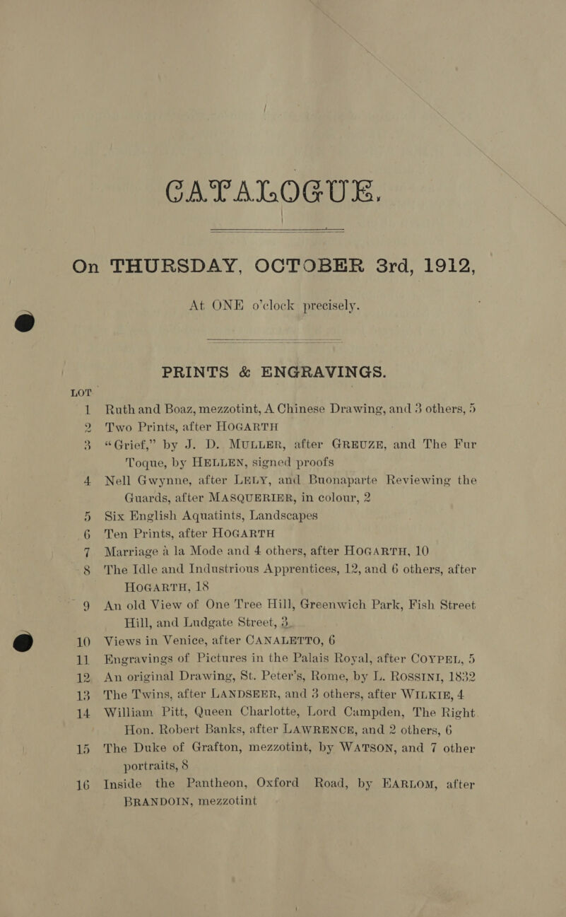 CATALOGUE.   At ONE o’clock precisely.  PRINTS &amp; ENGRAVINGS. Ruth and Boaz, mezzotint, A Chinese Drawing, and 3 others, 5 Two Prints, after HOGARTH “Grief,” by J. D. MULLER, after GREUZE, and The Fur Toque, by HELLEN, signed proofs Nell Gwynne, after LELY, and Buonaparte Reviewing the Guards, after MASQUERIER, in colour, 2 Six English Aquatints, Landscapes Ten Prints, after HOGARTH Marriage a la Mode and 4 others, after HOGARTH, 10 The Idle and Industrious Apprentices, 12, and 6 others, after HoGARTH, 18 An old View of One Tree Hill, Greenwich Park, Fish Street Hill, and Ludgate Street, 3. Views in Venice, after CANALETTO, 6 Engravings of Pictures in the Palais Royal, after COYPEL, 5 An original Drawing, St. Peter’s, Rome, by L. ROSSINI, 1832 The Twins, after LANDSEER, and 3 others, after WILKIR, 4 William Pitt, Queen Charlotte, Lord Campden, The Right Hon. Robert Banks, after LAWRENCE, and 2 others, 6 The Duke of Grafton, mezzotint, by WATSON, and 7 other portraits, 8 Inside the Pantheon, Oxford Road, by EARLOM, after BRANDOIN, mezzotint