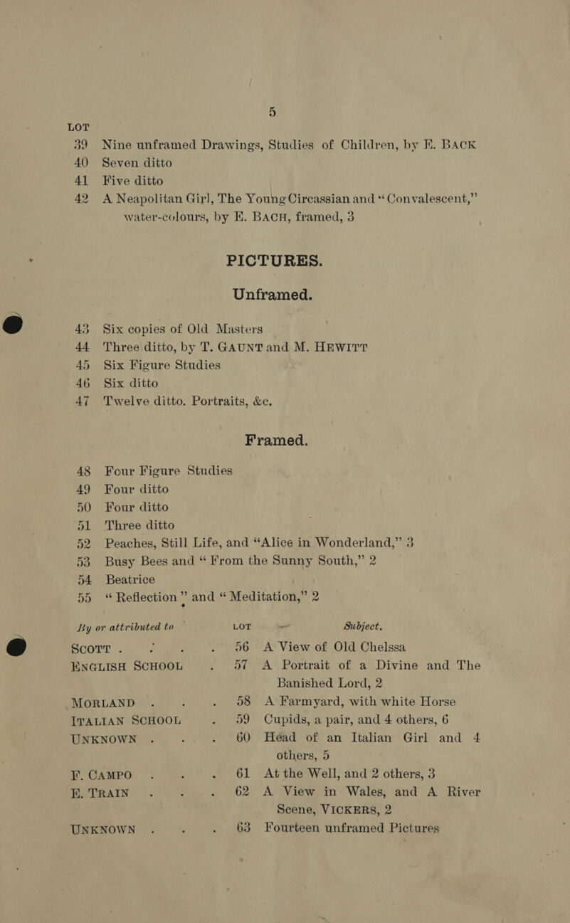 40 Seven ditto 4] Kive ditto 46 Six ditto 49 Four ditto 50 Four ditto 51 Three ditto 54 Beatrice Scorr . MORLAND ITALIAN SCHOOL UNKNOWN I’. CAMPO EK. TRAIN UNKNOWN Subject, A View of Old Chelssa A Portrait of a Divine and The Banished Lord, 2 A Farmyard, with white Horse Cupids, a pair, and 4 others, 6 Head of an Italian Girl and 4 others, 5 At the Well, and 2 others, 3 A View in Wales, and A River Scene, VICKERS, 2 Fourteen unframed Pictures