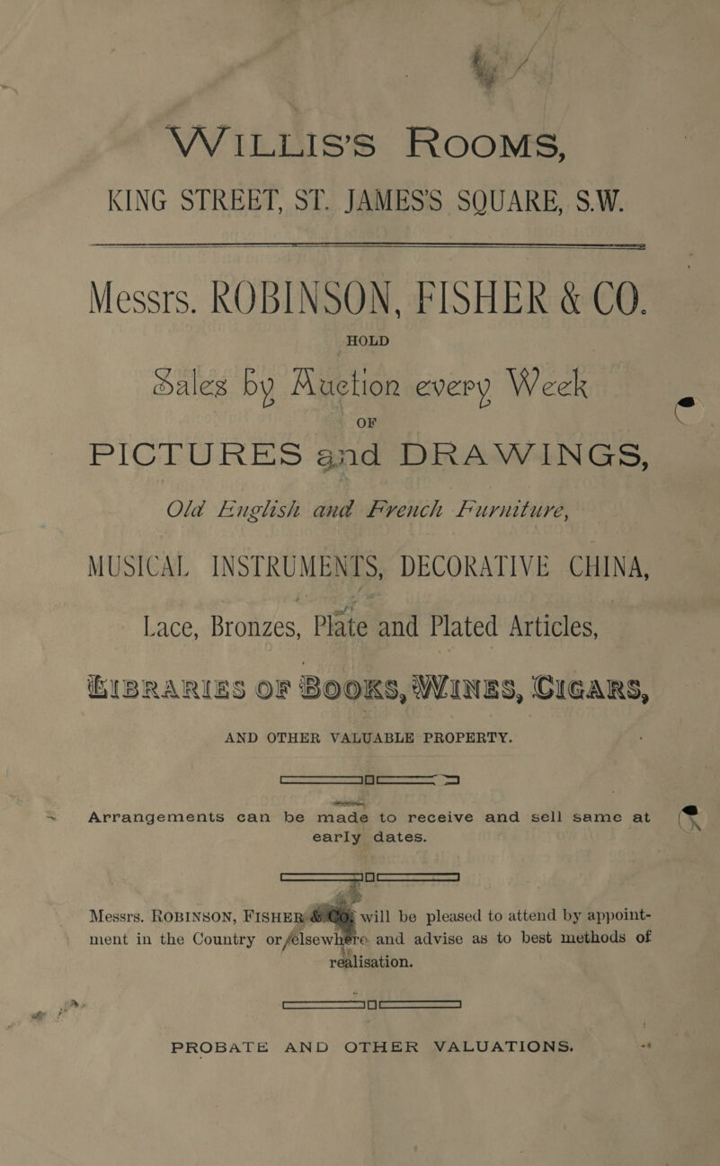 WILLIS’S ROOMS, KING STREET, ST. JAMES'S SQUARE, S.W.   Messrs. ROBINSON, FISHER &amp; CO. HOLD Sales by Muction every Week PICTURES and DRAWINGS, Old -Euglhish and French furniture, MUSICAL INSTRU Mae DECORATIVE hg: Lace, Bronzes, Plate and Plated Articles, iEIBRARIES OF BOOKS, WANES, CIGARS, AND OTHER VALUABLE PROPERTY. PARLE NTE. | RNR | Arrangements can be made to receive and sell same at (K early dates. ; a? ae Messrs. ROBINSON, FISHER Co: tl be pleased to attend by appoint- ment in the Country or felsewhe ro. and advise as to best methods of realisation.   — PROBATE AND OTHER VALUATIONS.