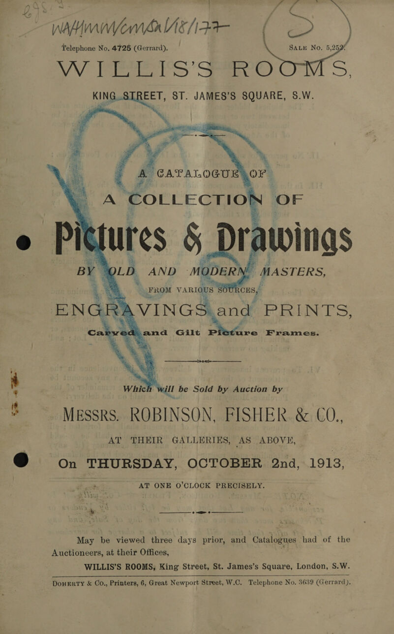 Wanner als/izt- — f D/ Telephone No. 4725 (Gerrard). \ SALE No. 5,25 4 OW ieee iS ' Se) D KING STREET, ST. JAMES'S SQUARE, 8.W.     } = a FROM vARIae SOUR ENGRAVINGS, and PRINTS, ec asus Gilt Pp ure Frames. ch will be Sold by Auction by * Messrs. ROBINSON, FISHER. &amp; CO. AT THEIR GALLERIES, AS ABOVE, @ on THURSDAY, OCTOBER 2nd, 1913, AT ONE O’CLOCK PRECISELY. May be viewed three days prior, and Catalogues had of the Auctioneers, at their Offices, WILLIS’S ROOMS, King Street, St. James’s Square, London, S.W.