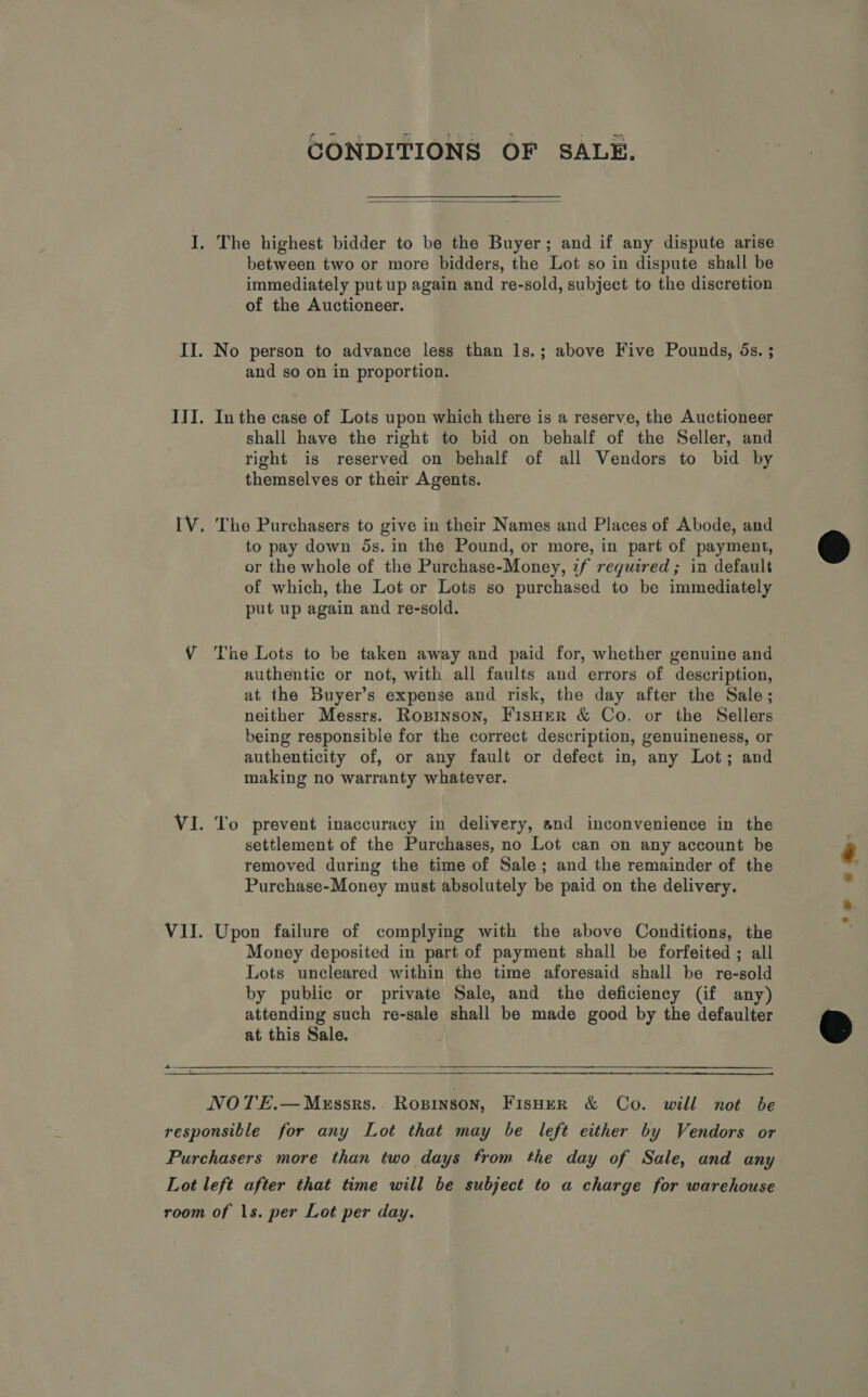 CONDITIONS OF SALE.  between two or more bidders, the Lot so in dispute shall be immediately put up again and re-sold, subject to the discretion of the Auctioneer. and so on in proportion. In the case of Lots upon which there is a reserve, the Auctioneer shall have the right to bid on behalf of the Seller, and right is reserved on behalf of all Vendors to bid by themselves or their Agents. The Purchasers to give in their Names and Places of Abode, and to pay down 5s. in the Pound, or more, in part of payment, or the whole of the Purchase-Money, if required; in default of which, the Lot or Lots so purchased to be immediately put up again and re-sold. authentic or not, with all faults and errors of description, at the Buyer’s expense and risk, the day after the Sale; neither Messrs. Rosinson, FISHER &amp; Co. or the Sellers being responsible for the correct description, genuineness, or authenticity of, or any fault or defect in, any Lot; and making no warranty whatever. To prevent inaccuracy in delivery, and inconvenience in the settlement of the Purchases, no Lot can on any account be removed during the time of Sale; and the remainder of the Purchase-Money must absolutely be paid on the delivery. Upon failure of complying with the above Conditions, the Money deposited in part of payment shall be forfeited ; all Lots uncleared within the time aforesaid shall be re-sold by public or private Sale, and the deficiency (if any) attending such re-sale shall be made good by the defaulter at this Sale.  NOTE.—Mxrssrs.. Ropinson, Fisher &amp; Co. will not be  ‘ss **- 