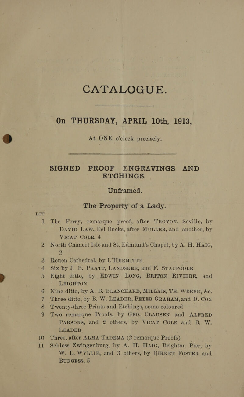 mo ww Ou mo eC OO 10 11 CATALOGUE.  On THURSDAY, APRIL 10th, 1913, At ONE o’clock precisely.   SIGNED PROOF ENGRAVINGS AND ETCHINGS. Unframed. The Property of a Lady. The Ferry, remarque proof, after TROYON, Seville, by DAVID LAW, Eel Bucks, after MULLER, and another, by VICAT COLE, 4 North Chancel Isle and St. Edmund’s Chapel, by A. H. HAIG, 9 ~ Rouen Cathedral, by L’ HERMITTE Six by J. B. PRATT, LANDSEER, and F. STACPOOLE Hight ditto, by EDWIN LONG, BRITON RIVIERE, and LEIGHTON Nine ditto, by A. B. BLANCHARD, MILLAIS, TH. WEBER, &amp;c. Three ditto, by B. W. LEADER, PETER GRAHAM, and D. Cox Twenty-three Prints and Etchings, some coloured | Two remarque Proofs, by GEO. CLAUSEN and ALFRED PARSONS, and 2 others, by VICAT COLE and B. W. LEADER Three, after ALMA TADEMA (2 remarque Proofs) _ Schloss Zwingenburg, by A. H. HaiGc, Brighton Pier, by W. L. WYLLIE, and 3 others, by BIRKET FOSTER and BURGESS, 5