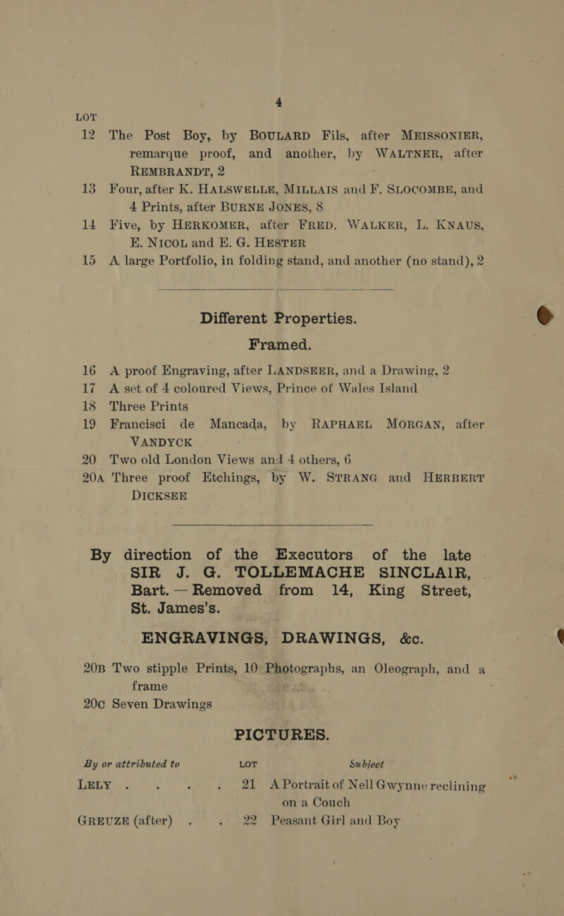4 LOT 12 The Post Boy, by BOULARD Fils, after MEISSONIER, remarque proof, and another, by WALTNER, after REMBRANDT, 2 13 Four, after K. HALSWELLE, MILLAIS and F. SLOCOMBE, and 4 Prints, after BURNE JONES, 8 | 14 Five, by HERKOMER, after FRED. WALKER, L. KNAUS, K. NICOL and EK. G. HESTER 15 A large Portfolio, in folding stand, and another (no stand), 2  Different Properties. Framed. 16 A proof Engraving, after LANDSEER, and a Drawing, 2 17 A set of 4 coloured Views, Prince of Wales Island 18 Three Prints 19 Francisci de Mancada, by RAPHAEL MORGAN, after VANDYCK 20 Two old London Views ani 4 others, 6 20a Three proof Etchings, by W. STRANG and HERBERT DICKSEE By direction of the Executors of the late SIR J. G. TOLLEMACHE SINCLAIR, Bart.— Removed from 14, King Street, St. James’s. ENGRAVINGS, DRAWINGS, é&amp;c. 20B Two stipple Prints, 10 Photographs, an Oleograph, and a frame 20c Seven Drawings PICTURES. By or attributed to LOT Subject LELY . : : . 21 A Portrait of Nell Gwynne reclining on a Couch GREUZE (after) . . 22 Peasant Girl and Boy