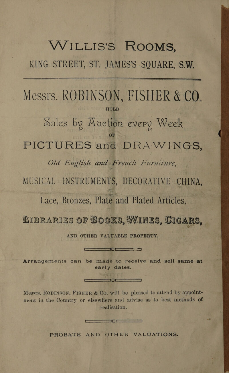 VWILLIS'S ROOMS, KING STREET, ST. JAMES’S SQUARE, S.W. fe a en ee ~ ——— we Messrs. ROBINSON, FISHER &amp; CO. HOLD   Sales by Auction every Week PICTURES anit DRAWINGS, Old English and French Pie ae MUSICAL INST RUMENTS, DECORATIVE CHINA, Lace, Bronzes, Plate and Plated Articles, ih(BRARIES OF BOOKS, WINES, CIGARS, te AND OTHER VALUABLE PROPERTY. =n Arrangements can be made to receive and sell same at early dates. SS Messrs. ROBINSON, FISHER &amp; Co. will be pleased to attend by appoint- ment in the Country or elsewhere and advise as to best methods of realisation. SRS oe | fl | ener 9 eda Reon PROBATE AND OTHER VALUATIONS. 