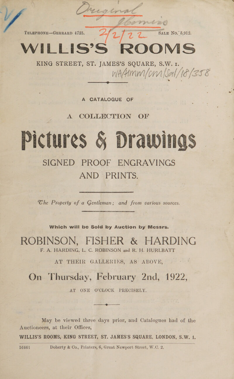   “af ae TELEPHONE—GERRARD 4725. 2) on Pa. <r See SALE No.” 5,912. KING STREET, ST. JAMES’S SQUARE, S.W. tr. VMrpal lal WP /errR V/ AM [ 1 vi /ow Al / f O/ <> “i é  A CATALOGUE OF A COLLECTION OF  “Ghe Property of a Gentleman; and from various sources. ROBINSON, FISHER &amp; HARDING AT THEIR GALLERIES, AS ABOVE, On Thursday, February 2nd, 1922, AT ONE O'CLOCK PRECISELY. May be viewed three days prior, and Catalogues had of the Auctioneers, at their Offices, WILLIS’S ROOMS, KING STREET, ST. JAMES’S SQUARE, LONDON, S.W. 1.   16461 Doherty &amp; Co., Printers, 6, Great. Newport Street, W.C. 2.
