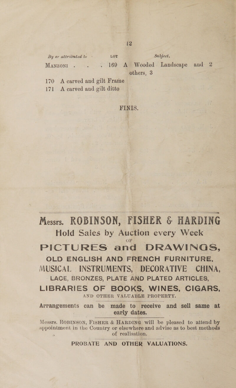 12 By or attributed to + LOT Subject. 7 Manzoni: 627. . 169 A Wooded Landscape and 2 others, 3 170 <A carved and gilt Frame 171 A carved and gilt ditto FINIS.    Messts. ROBINSON, FISHER &amp; HARDING Hold Sales by Auction every Week PICTURES and DRAWINGS, OLD ENGLISH AND FRENCH FURNITURE, MUSICAL INSTRUMENTS, DECORATIVE CHINA, | LACE, BRONZES, PLATE AND PLATED ARTICLES, LIBRARIES OF BOOKS, WINES, CIGARS, AND OTHER VALUABLE PROPERTY.  Arrangements can be made to receive and sell same at early dates. : Messrs. ROBINSON, FISHER &amp; HARDING will be pleased to attend by appointment in the Country or elsewhere and advise as to best methods ‘ of realisation.  PROBATE AND OTHER VALUATIONS.