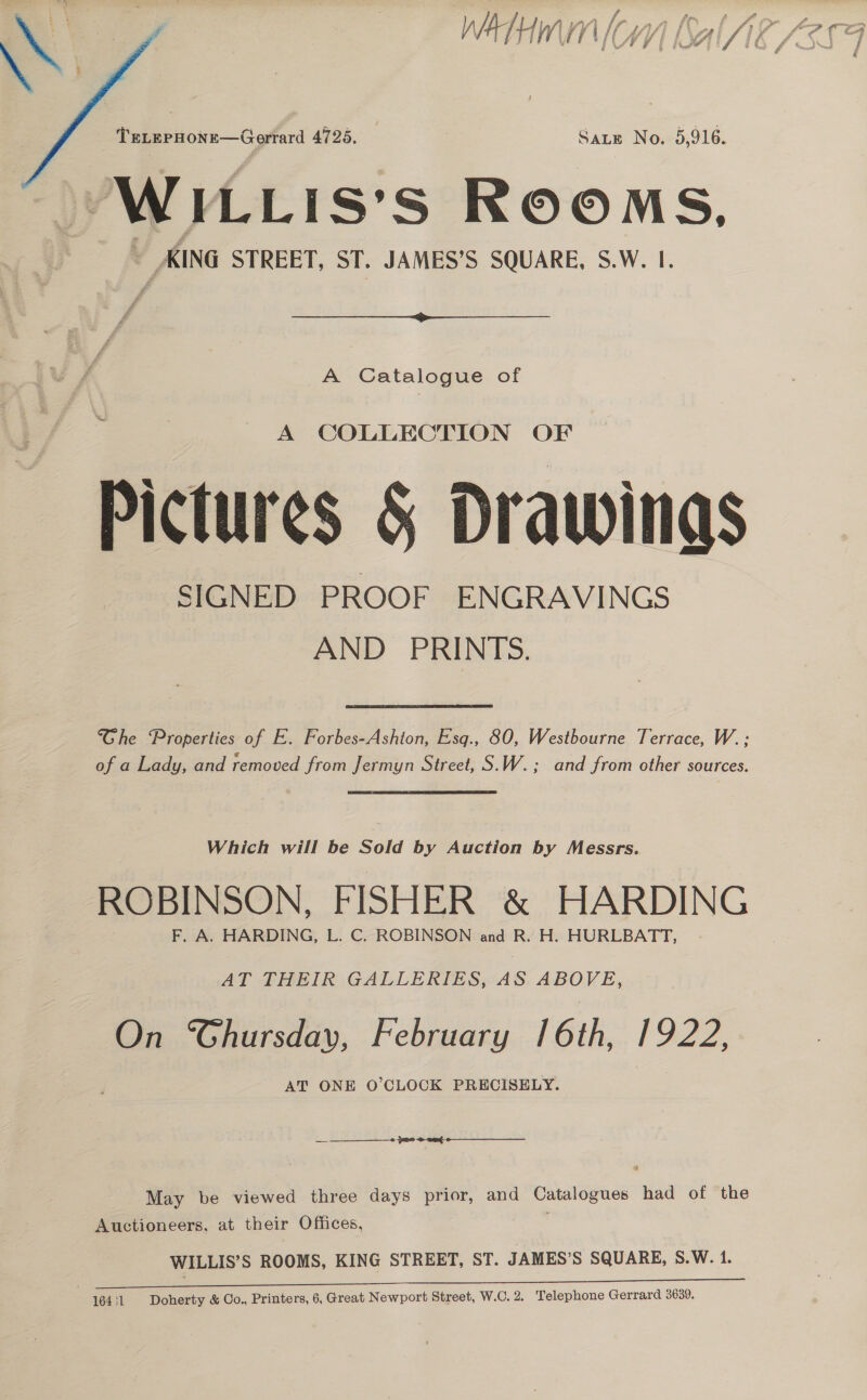 f » a a 14 wv) Ir an lO. hx form aie iy,   TeLepHone—Gerrard 4725. Sate No. 5,916. WILLIS’S ROOMS, ~ KING STREET, ST. JAMES’S SQUARE, S.W. 1.  A Catalogue of A COLLECTION OF Pictures § Drawings Ghe Properties of E. Forbes-Ashton, Esq., 80, Westbourne Terrace, W. ; of a Lady, and removed from Jermyn Street, S.W.; and from other sources. Which will be Sold by Auction by Messrs. ROBINSON, FISHER &amp; HARDING F. A. HARDING, L. C. ROBINSON and R. H. HURLBATT, AT THEIR GALLERIES, AS ABOVE, On ‘SGhursday, February 16th, 1922, AT ONE O’CLOCK PRECISELY. —_— —___—__—_2 22 2 eat May be viewed three days prior, and Catalogues had of the Auctioneers, at their Offices, WILLIS’S ROOMS, KING STREET, ST. JAMES’S SQUARE, S.W. 1.
