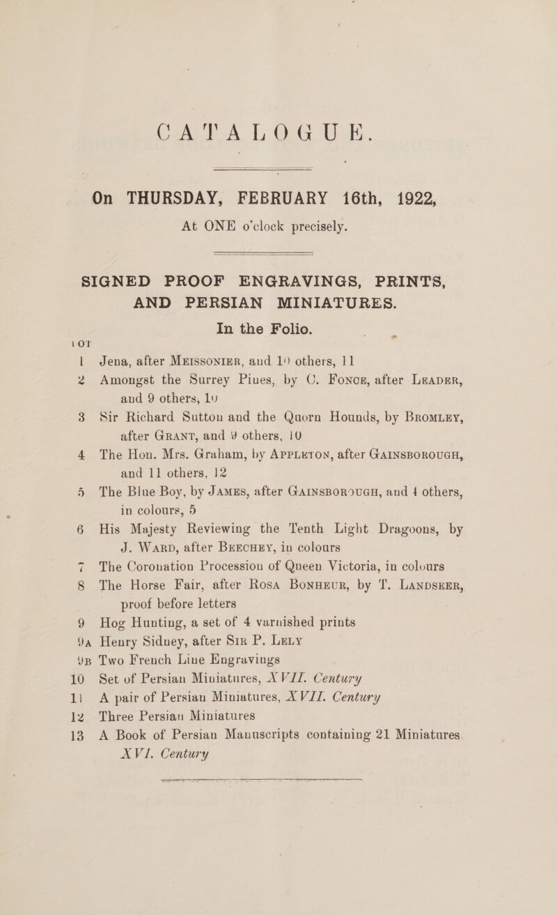 At ONE o'clock precisely.  9A YB 10 i 12 13 AND PERSIAN MINIATURES. In the Folio. Jena, after MEISSONIER, and 1 others, 11 Amongst the Surrey Piues, by C. Foncs, after Leapmr, and 9 others, Lv Sir Richard Sutton and the Quorn Hounds, by Bromuey, after GRANT, and Y others, 1U The Hon. Mrs. Graham, by AppLuton, after GAINSBOROUGH, and 11 others, 12 The Blue Boy, by Jams, after GAINSBOROUGH, and 4 others, in colours, 5 His Majesty Reviewing the Tenth Light Dragoons, by J. Warp, after BEECHEY, in colours The Coronation Procession of Queen Victoria, in colours The Horse Fair, after Rosa BonneEur, by T. LanpszEr, proof before letters Hog Hunting, a set of 4 varnished prints Henry Siduey, after Sir P. Lety Two French Line Engravings Set of Persian Miniatures, XVII. Century A pair of Persian Mimatures, XVII. Century Three Persian Miniatures A Book of Persian Mauuscripts containing 21 Miniatures. XVI. Century