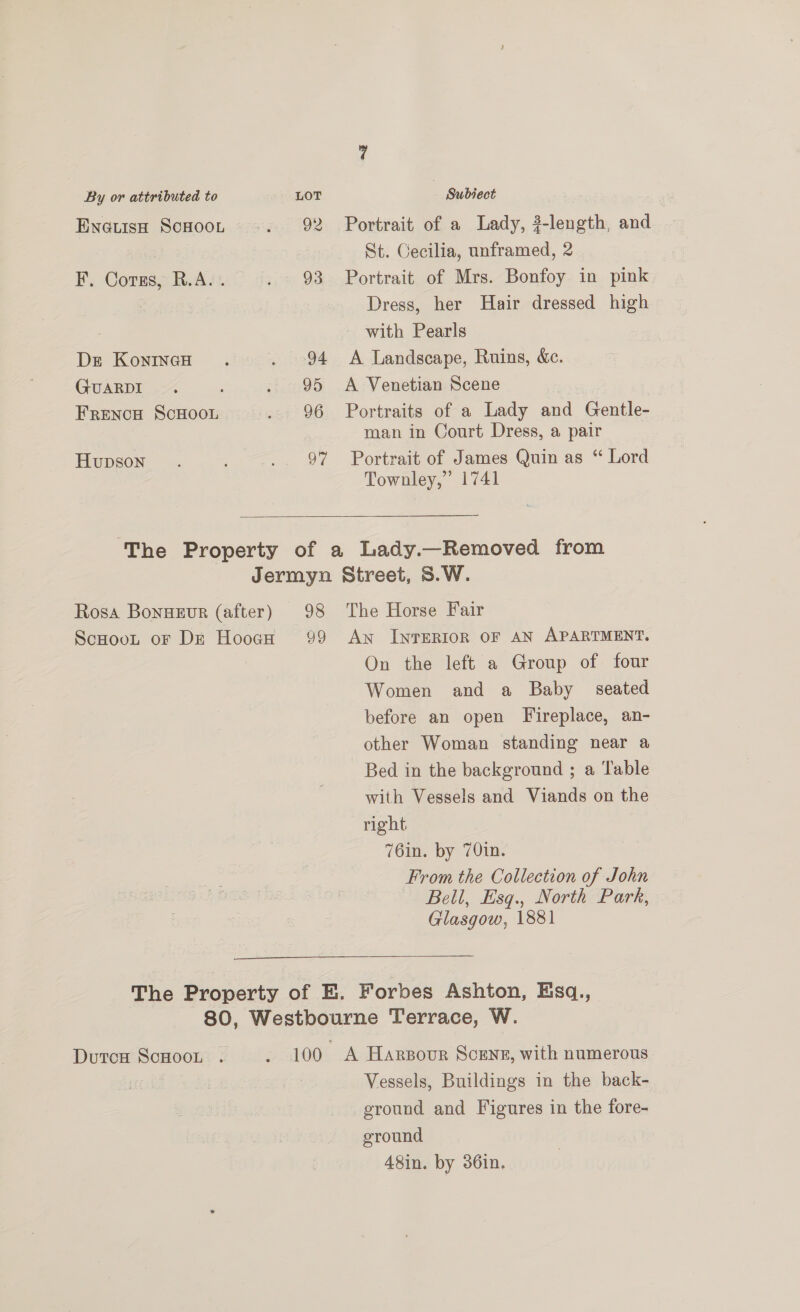 Evnetisp Scsoor -. 92 Portrait of a Lady, #-length, and St. Cecilia, unframed, 2 F. Corus, R.A... . 93 Portrait of Mrs. Bonfoy in pink Dress, her Hair dressed high with Pearls Dre KonincH . . 94 A Landscape, Ruins, &amp;c. GUARDI. . 95 A Venetian Scene FRENCH SCHOOL . 96 Portraits of a Lady and Gentle- man in Court Dress, a pair Hupson. : .. 97 Portrait of James Quin as “ Lord Townley,” 1741  The Property of a Lady.—Removed from Jermyn Street, S.W. Rosa Bonweur (after) 98 The Horse Fair ScHoot or Dr Hooch 99 An InTERIOR OF AN APARTMENT. On the left a Group of four Women and a Baby seated before an open Fireplace, an- other Woman standing near a Bed in the background ; a Table with Vessels and Viands on the right. 76in. by 70in. From the Collection of John Bell, Esq., North Park, Glasgow, 1881 The Property of E. Forbes Ashton, Esq., 80, Westbourne Terrace, W. DutcH ScHOOL . . 100 A Harsour Scene, with numerous Vessels, Buildings in the back- ground and Figures in the fore- ground | 48in. by 36in.