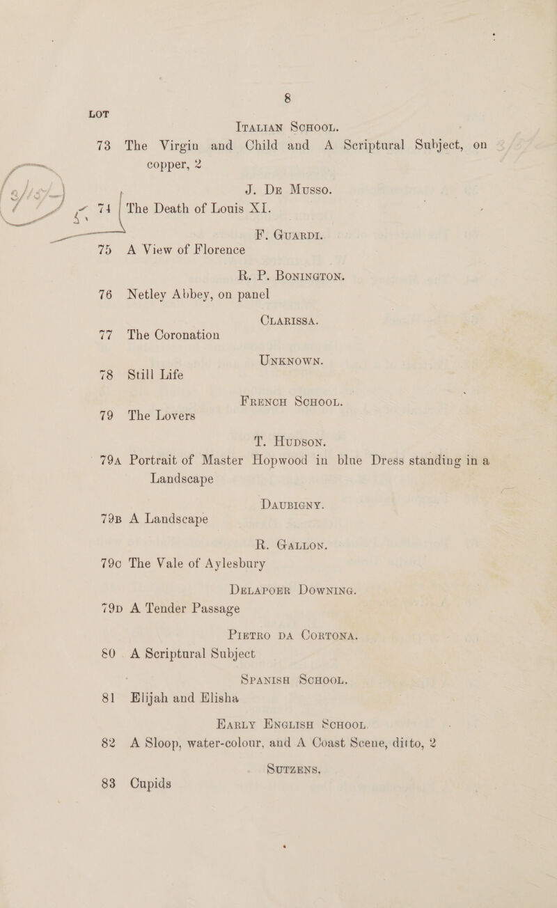 LOT ITALIAN SCHOOL. 73 The Virgin and Child and A Scriptural Subject, on copper, &lt; J. De Musso. ve | The Death of Louis XI. é : os - I f f ” —— a FE’. GUARDI. | 75 A View of Florence R. P. Bonine@rTon. 76 Netley Abbey, on panel CLARISSA. 77. The Coronation UNKNOWN. 78 Still Life ~ FRENCH SCHOOL. | 79 The Lovers T. Hupson. 79a Portrait of Master Hopwood in blue Dress standing ina Landscape DAUBIGNY. 79B A Landscape R. GALuon. 79c The Vale of Aylesbury DeLaporR Downina. 79p A Tender Passage PIETRO DA OORTONA. &amp;0 . A Scriptural Subject SPANISH SCHOOL. 81 Elijah and Elisha Harty ENGLISH SCHOOL. 82 A Sloop, water-colour, and A Coast Scene, ditto, 2 SUTZENS. 83 Cupids