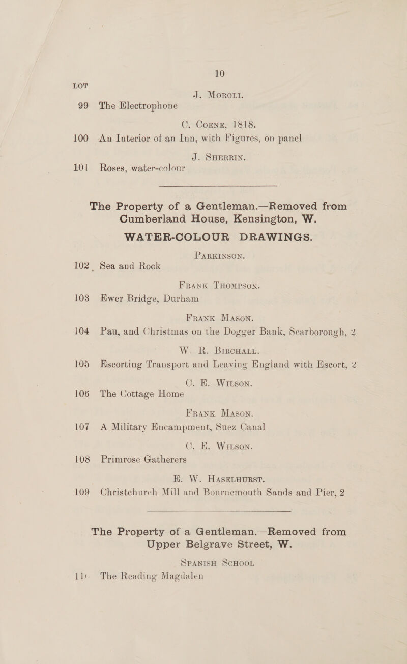 LOT J. Moro.i. 99 The Electrophone C. CoEnz, 1818. 100 An Interior of an Inn, with Figures, on panel J. SHERRIN. 101 Roses, water-colour The Property of a Gentleman.—Removed from Cumberland House, Kensington, W. WATER-COLOUR DRAWINGS. PARKINSON. 102. Sea and Rock Frank THOMPSON. 103 Hwer Bridge, Durham Frank Mason. 104 Pau, and Christmas on the Dogger Bank, Scarborough, W. R. Brrcowat. 105 Hscorting Transport and Leaving England with Escort, C. KE. Wrison. 106 The Cottage Home Frank Mason. 107 A Military Encampment, Suez Canal ©. E. WI son. 108 Primrose Gatherers | EK. W. HaseLuourst. 109 Christchurch Mill and Bournemouth Sands and Pier, 2  The Property of a Gentleman.—Removed from Upper Belgrave Street, W. SPANISH SCHOOL. 1l') The Reading Magdalen (we w