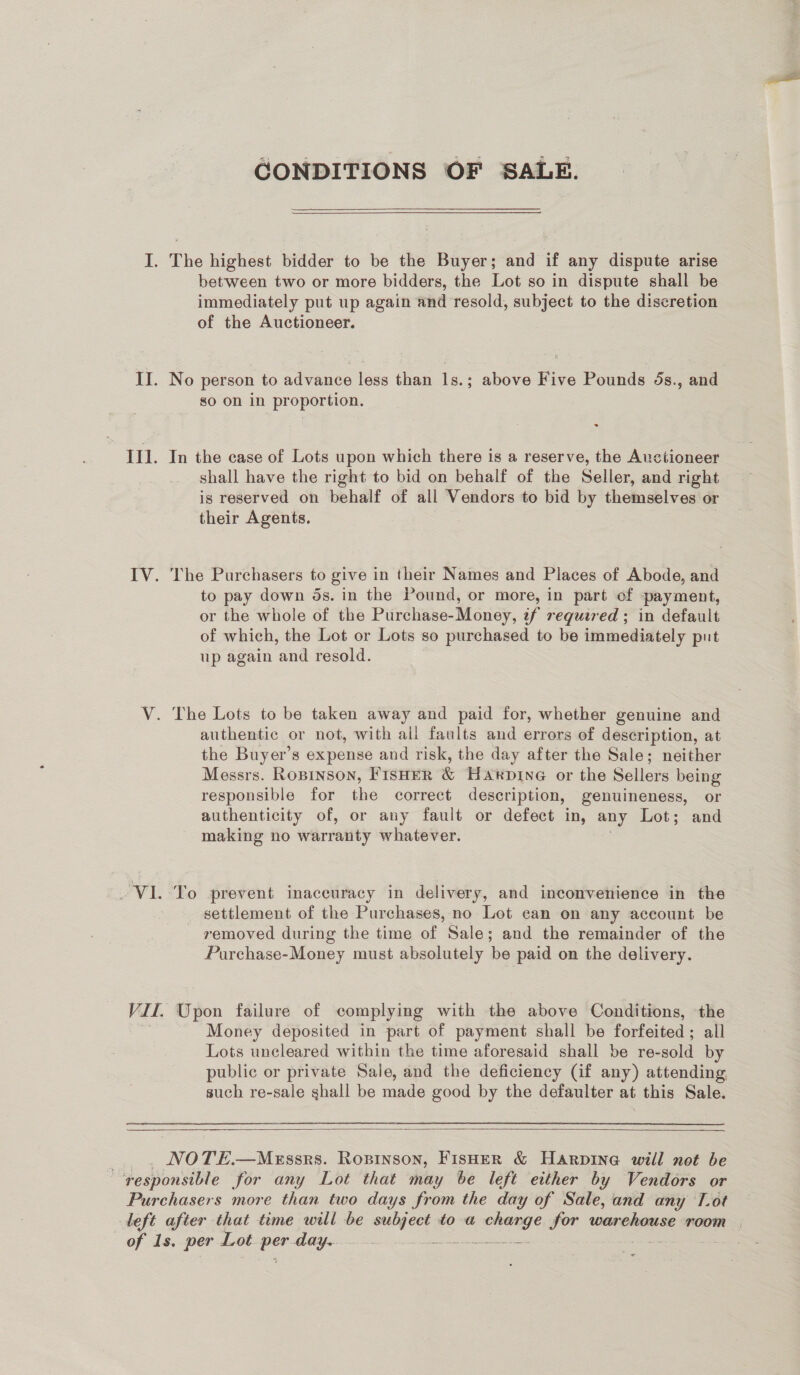 CONDITIONS OF SALE.   between two or more bidders, the Lot so in dispute shall be immediately put up again and resold, subject to the discretion of the Auctioneer. No person to advance less than Is.; above Five Pounds 5s., and so on in proportion. : In the case of Lots upon which there is a reserve, the Auctioneer shall have the right to bid on behalf of the Seller, and right is reserved on behalf of all Vendors to bid by themselves or their Agents. The Purchasers to give in their Names and Places of Abode, and to pay down ds. in the Pound, or more, in part of payment, or the whole of the Purchase- Money, if required ; in default of which, the Lot or Lots so purchased to be immediately put up again ‘and resold. authentic or not, with all faults and errors of description, at the Buyer’s expense and risk, the day after the Sale; neither Messrs. Ropinson, FISHER &amp; Hakpine or the Sellers being responsible for the correct description, genuineness, or authenticity of, or any fault or defect in, any Lot; and making no warranty whatever. settlement of the Purchases, no Lot can on any account be removed during the time of Sale; and the remainder of the Purchase-Money must absolutely be paid on the delivery. Money deposited in part of payment shall be forfeited; all Lots uncleared within the time aforesaid shall be re-sold by public or private Sale, and the deficiency (if any) attending such re-sale shall be made good by the defaulter at this Sale. 