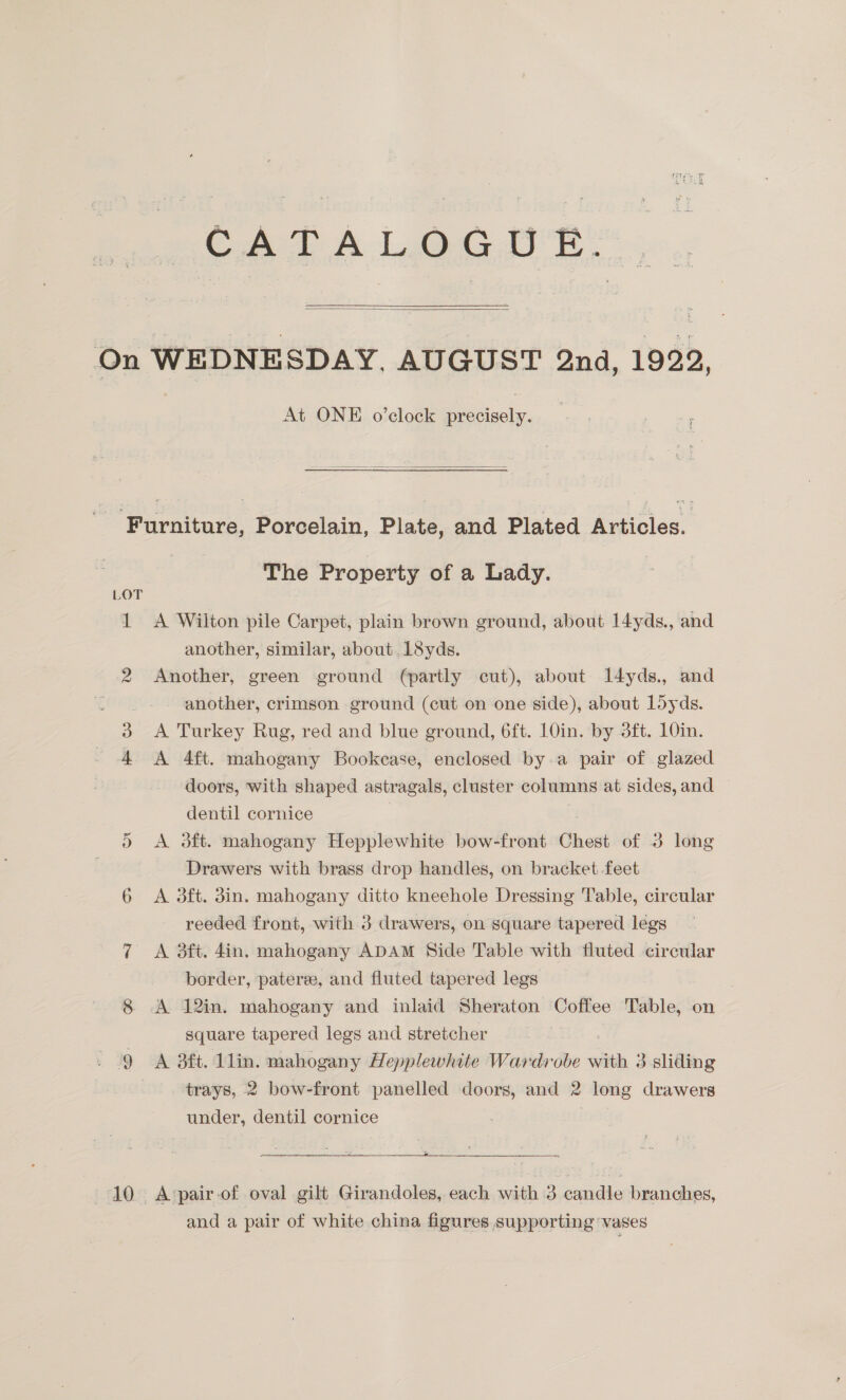 CATALOGUE.  At ONE o’clock precisely.  10 The Property of a Lady. A Wilton pile Carpet, plain brown ground, about l4yds., and another, similar, about. LSyds. Another, green ground (partly cut), about Il4yds., and - another, crimson ground (cut on one side), about L5yds. A Turkey Rug, red and blue ground, 6ft. 10in. by 3ft. 10in. A 4ft. mahogany Bookease, enclosed by a pair of glazed doors, with shaped astragals, cluster columns at sides, and dentil cornice A 3ft. mahogany Hepplewhite bow-front Chest of 3 long Drawers with brass drop handles, on bracket feet A 3ft. 3in. mahogany ditto kneehole Dressing Table, circular reeded front, with 3 drawers, on square tapered legs A 3ft. 4in. mahogany ADAM Side Table with fluted circular border, pateree, and fluted tapered legs A 12in. mahogany and inlaid Sheraton Coffee Table, on square tapered legs and stretcher A 3ft. 1lin. mahogany Hepplewhite Wardrobe with 3 sliding trays, 2 bow-front panelled doors, and 2 long drawers under, dentil cornice . a A ‘pair of oval gilt Girandoles, each with 3 aasle branches, and a pair of white china figures supporting ‘vases