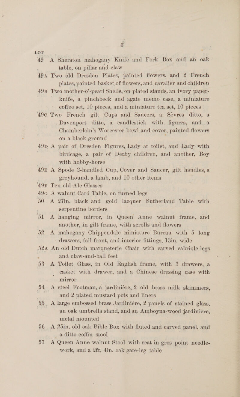 49 A Sheraton mahogany ie aa Fork oe and an i table, on pillar and claw 49A Two old Dresden Plates, painted flowers, and 2 French plates, painted basket of flowers, and cavalier and children 49B Two mother-o’-pearl Shells, on plated stands, an ivory paper- knife, a pinchbeck and agate memo case, a miniature coffee set, 10 pieces, and a miniature tea set, 10 pieces ‘49¢ Two French gilt Cups and Saucers, a. Sevres ditto, a Davenport ditto, a candlestick with figures, and a Chamberlain’s Worcester bowl and cover, painted flowers on a black ground 49p A pair of Dresden Figures, Lady at toilet, and Lady with : birdcage, a pair of Derby children, and another, Boy with hobby-horse 49E A Spode 2-handled Cup, Cover and Saucer, gilt handles, a greyhound, a lamb, and 10 other items ‘49R Ten old Ale Glasses 49@ A walnut Card Table, on turned legs 50 A 27in. black and gold lacquer Sutherland Table with serpentine borders ol hanging mirror, in Queen Anne walnut frame, and another, in gilt frame, with scrolls and flowers 52 A mahogany Chippendale miniature Bureau with 5 ieee ; - drawers, fall front, and interior fittings, 13in. wide 52A An old Dutch marqueterie Chair with carved cabriole legs ; and claw-and-ball feet 53 A Toilet Glass, in Old English frame, with 3 drawers, a . casket with drawer, and a Chinese dressing case with mirror o4 A steel Footman, a jardiniére, 2 old brass milk skimmers, and 2 plated mustard pots and liners oo, A large embossed brass Jardinié¢re, 2 panels of stained glass, an oak umbrella stand, and an Amboyna- mood jardinicre, metal mounted 96 A 25in. old oak Bible Box with fluted and carved panel, and a ditto coffin stool , 57 A Queen Anne walnut Stool with seat in gros point needle- work, and a 2ft, 4in, oak gate-leg table