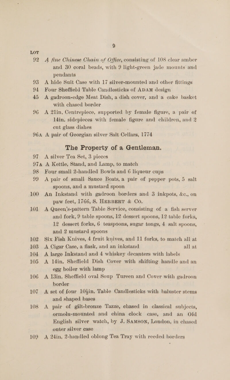 LOT 92 A fine Chinese Chain of Office, consisting of 108 clear amber and 30 coral beads, with 9 light-green jade mounts and pendants 93 <A hide Suit Case with 17 silver-mounted and other fittings 94 Four Sheffield Table Candlesticks of ADAM design 45 A gadroon-edge Meat Dish, a dish cover, and a cake basket with chased border 96 A 2lin, Centrepiece, supported by female figure, a pair of 14in, sidepieces with female figure and children, and 2 cut glass dishes 964 A pair of Georgian silver Salt Oellars, 1774 The Property of a Gentleman. 97 <A silver Tea Set, 3 pieces 97a A Kettle, Stand, and Lamp, to match 98 Four small 2-handled Bowls and 6 liqueur cups 99 <A pair of small Sauce Boats, a pair of pepper pots, 5 salt spoons, and a mustard spoon 100 An Inkstand with gadroon borders and 3 inkpots, &amp;c., on paw feet, 1766, S. HERBERT &amp; Co. 101 A Queen’s-pattern Tabie Service, consisting of a fish server and fork, 9 table spoons, 12 dessert spoons, 12 table forks, 12 dessert forks, 6 teaspoons, sugar tongs, 4 salt spoons, and 2 mustard spoons 102 Six Fish Knives, 4 fruit knives, and 11 forks, to match all at 103 A Cigar Case, a flask, and an inkstand all at 104 A large Inkstand and 4 whiskey decanters with labels 105. A 14in. Sheffield Dish Cover with shifting handle and an egg boiler with lamp 106 <A 13in. Sheffield oval Soup Tureen and Cover with gadroon border 107 A set of four 104in. Table Candlesticks with baluster stems and shaped bases 108 <A pair of gilt-bronze Tazze, chased in classical subjects, ormolu-mounted and china clock case, and an Old English silver watch, by J. SAMSON, London, in chased | outer silver case : 109 A 24in, 2-handled oblong Tea Tray with reeded borders