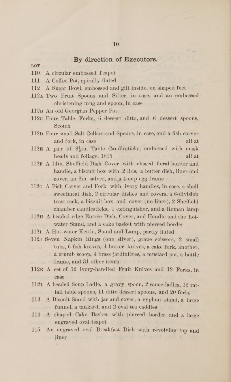 By direction of Executors. LOT . 110 A cireular embossed Teapot 111 <A Coffee Pot, spirally fluted 112 A Sugar Bowl, embossed and gilt inside, on shaped feet — 1124 Two Fruit Spoons and Sifter, in case, and an embossed christening mug and spoon, in case 112B An old Georgian Pepper Pot 112c Four Table Forks, 6 dessert ditto, and 6 Jemient: spoons, Scotch i 112pD Four small Salt Cellars and Spoons, in case, and a fish carver and fork, in case all at 112k A pair-of 8hin. Table Candlesticks, embossed with mask heads and foliage, 1815 all at 112F A 14in. Sheffield Dish Cover with chased floral border and handle, a biscuit box with 2 lids, a butter dish, liner and cover, an Sin. salver, and a 4-cup egg frame ; 112q@ A Fish Carver and Fork with ivory handles, in case, a shell sweetmeat dish, 2 circular dishes and covers, a 6-division toast rack, a biscuit box and cover (no liner), 2 Sheffield chamber candlesticks, 1 extinguisher, and.a Roman lamp 112H A beaded-edge Entrée Dish, Cover, and Handle and the hot- water Stand, and a cake basket with pierced border 1121 A Hot-water Kettle, Stand and Lamp, partly fluted 1125 Seven Napkin Rings (one. silver), grape scissors, 2 small tubs, 6 fish knives, 4 butter knives, a cake fork, another, a crumb scoop, 4 brass jardinieres, a mustard pot, a bottle frame, and 31 other items | 112k A set of 12 ivory-handled Fruit Knives and 12 Forks, in , case 112 A beaded Soup Ladle, a gravy spoon, 2 sauce ladles, 12 rat- tail table spoons, 11 ditto dessert spoons, and 20 forks 113. A Biscuit Stand with jar and cover, a syphon stand, a oe funnel, a tankard, and 2 oval tea caddies — 114 A shaped Cake Basket with pierced border and a large engraved oval teapot 115 An engraved oval Breakfast Dish fag revolving es and liner