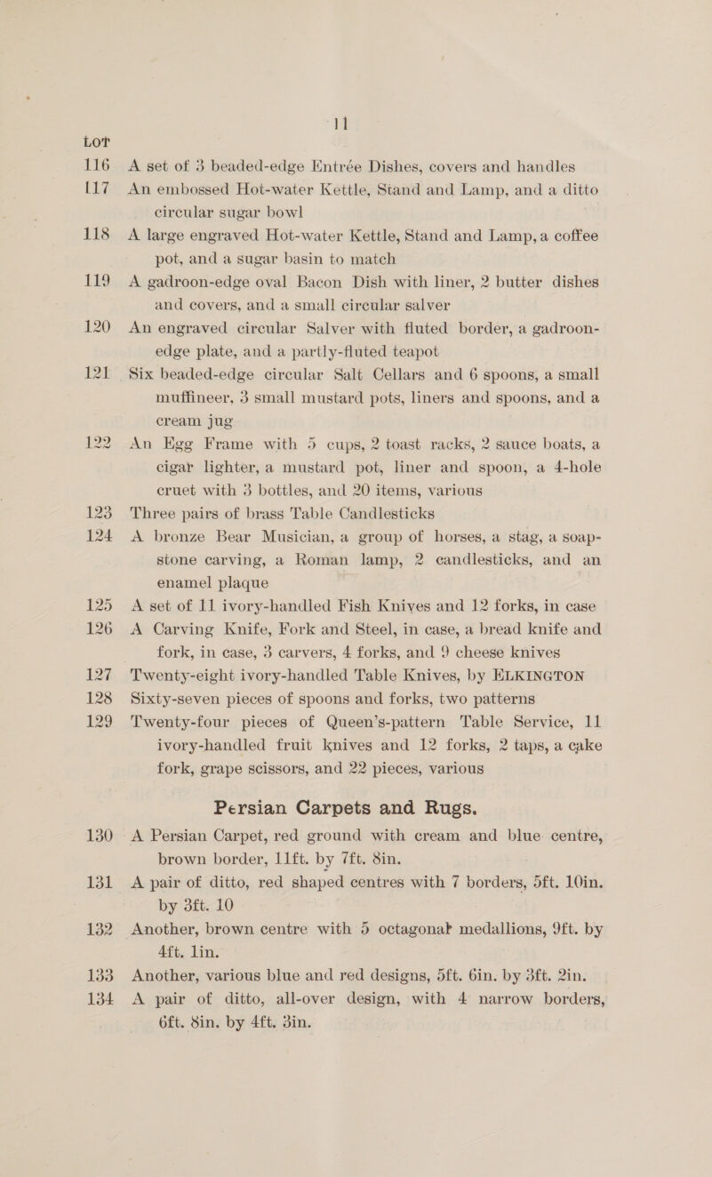 130 131 132 133 134 “i A set of 3 beaded-edge Entrée Dishes, covers and handles An embossed Hot-water Kettle, Stand and Lamp, and a ditto circular sugar bowl | A large engraved Hot-water Kettle, Stand and Lamp,a coffee pot, and a sugar basin to match A gadroon-edge oval Bacon Dish with liner, 2 butter dishes and covers, and a smal! circular salver : An engraved circular Salver with fluted border, a gadroon- edge plate, and a partly-fluted teapot muffineer, 3 small mustard pots, liners and spoons, and a cream jug An Egg Frame with 5 cups, 2 toast racks, 2 sauce boats, a cigar lighter, a mustard pot, liner and spoon, a 4-hole cruet with 3 bottles, and 20 items, various Three pairs of brass Table Candlesticks A bronze Bear Musician, a group of horses, a stag, a soap- stone carving, a Roman lamp, 2 candlesticks, and an enamel plaque | A set of 11 ivory-handled Fish Knives and 12 forks, in case A Carving Knife, Fork and Steel, in case, a bread knife and fork, in case, 3 carvers, 4 forks, and 9 cheese knives Sixty-seven pieces of spoons and forks, two patterns Twenty-four pieces of Queen’s-pattern Table Service, 11 ivory-handled fruit knives and 12 forks, 2 taps, a cake fork, grape scissors, and 22 pieces, various Persian Carpets and Rugs. A Persian Carpet, red ground with cream and blue centre, brown border, 11ft. by 7ft. 8in. A pair of ditto, red shaped centres with 7 cond at 5ft. 1Oin. by 3ft. 10 Another, brown centre with 5 octagonak medallions, 9ft. by Aft. lin. Another, various blue and red designs, 5ft. bin. by dft. 2in. A pair of ditto, all-over design, with 4 narrow borders, oft. 8in. by 4ft. din.