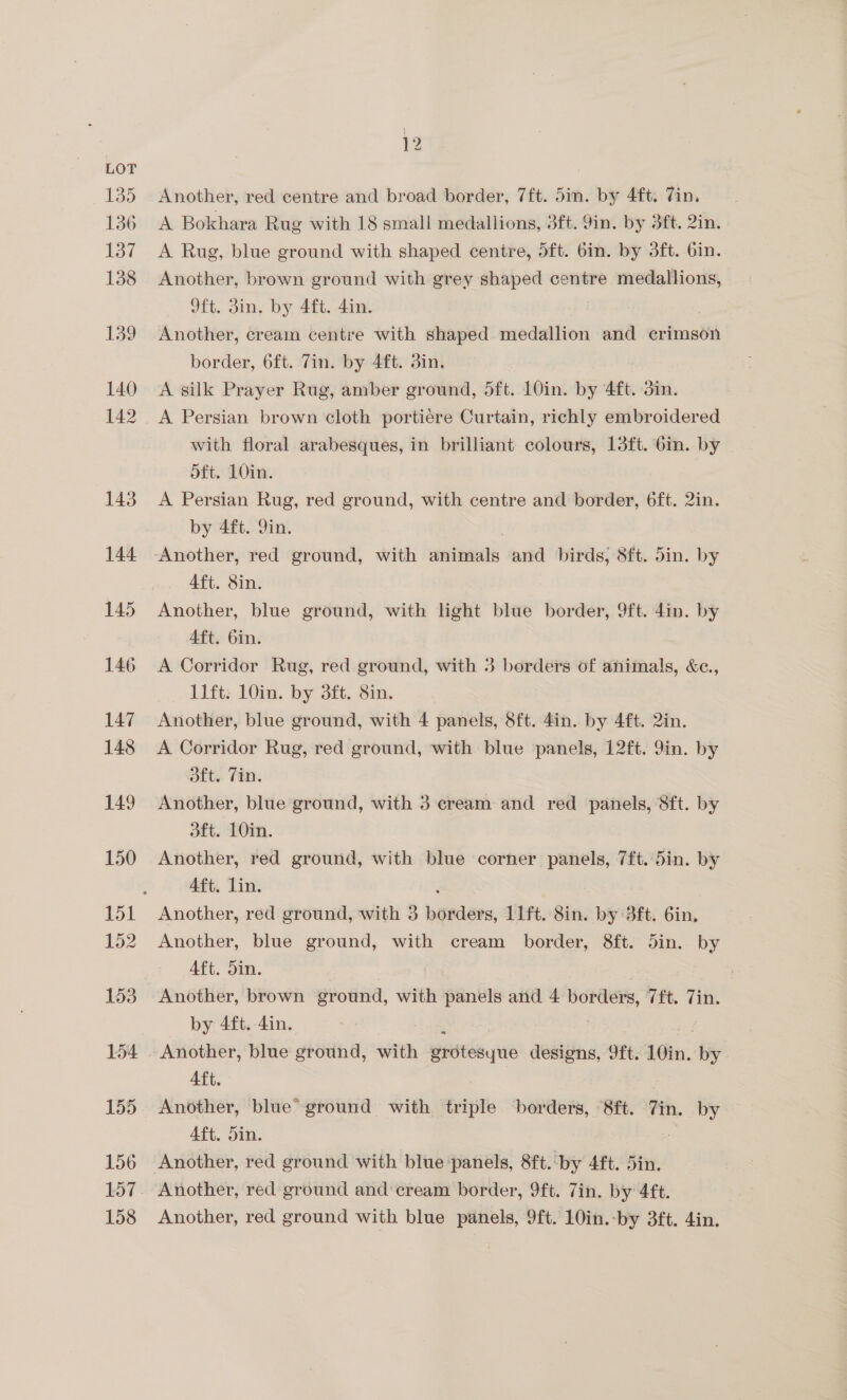 135 136 137 138 139 140 142 143 144 145 146 147 148 149 150 152 153 154 156 158 12 Another, red centre and broad border, 7ft. 5in. by 4ft. Tin. A Bokhara Rug with 18 small medallions, 3ft. Yin. by 3ft. 2in. A Rug, blue ground with shaped centre, 5ft. 6in. by 3ft. bin. Another, brown ground with grey shaped centre medallions, 9ft. din, by. 4ft. 4in. Another, cream centre with shaped medallion and crimson border, 6ft. 7in. by 4ft. din. A silk Prayer Rug, amber ground, dft. 10in. by 4ft. 3mm. A Persian brown cloth portiere Curtain, richly embroidered with floral arabesques, in brilliant colours, 13ft. 6in. by oft. 10in. A Persian Rug, red ground, with centre and border, 6ft. 2in. by 4ft. 9in. Another, red ground, with anicerals and birds, 8ft. din. by Aft. 8in. Another, blue ground, with light blue border, 9ft. 4in. by Aft. 6in. A Corridor Rug, red ground, with 3 borders of animals, &amp;c., 11ft. 10in. by 3ft. 8in. Another, blue ground, with 4 panels, 8ft. 4in. by 4ft. 2in. A Corridor Rug, red ground, with blue panels, 12ft. 9in. by Ofte. Fin. Another, blue ground, with 3 cream and red panels, 8ft. by dft. 10in. Another, red ground, with blue corner panels, 7ft.din. by Aft. lin. Another, red ground, with 3 nonaare, 11ft. 8in. by 3ft. 6in, Another, blue ground, with cream border, 8ft. 5in. by Aft. Sin. Another, brown ground, with panels and 4 borders, (ft. Zin. by 4ft. 4in. | Aft. Another, blue” ground with triple borders, 8ft. 7in. by Aft. din. Another, red ground with blue panels, 9ft. 10in.-by 3ft. 4in.