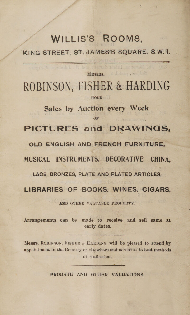 WILLIS’S ROOMS, “ °KING STREET, ST. JAMES’S SQUARE, S.W.1.   epee an = —  MESSRS. ROBINSON, FISHER  HARDING HOLD Sales by Auction every Week OF PICTURES and DRAWINGS, OLD ENGLISH AND FRENCH FURNITURE, | MUSICAL INSTRUMENTS, DECORATIVE CHINA, LACE, lata PLATE AND PLATED ARTICLES, | LIBRARIES OF BOOKS, WINES, CIGARS, - AND OTHER VALUABLE PROPERTY.  Arrangements can be made to receive and sell same at early dates. |  Messrs. ROBINSON, FISHER &amp; HARDING will be pleased to attend by appointment in the Country or elsewhere and advise as to best methods ~ of realisation. .3 PROBATE AND OTiiER VALUATIONS.