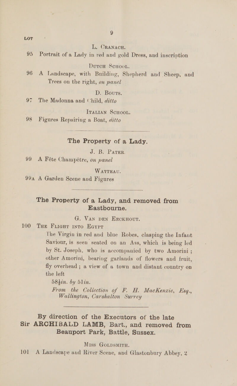 LOT L. CRANACH. 95 Portrait of a Lady in red and gold Dress, and inscription DutoH ScHoot. 96 A Landscape, with Building, Shepherd and Sheep, and Trees on the right, on panel D. Bouts. 97 The Madonna and (‘hild, ditto | IraLian ScHooL. 98 Figures Repairing a Boat, ditto  The Property of a Lady. J. B. Parser. 99 A Féte Champétre, on panel WATTEAU. 99a A Garden Scene and Figures  The Property of a Lady, and removed from Eastbourne. G. Van DEN ExckHovt. 100 Tue Fuicut intro Haver The Virgin in red and blue Robes, clasping the Infant Saviour, is seen seated on an Ass, which is being led by St. Joseph, who is accompanied by two Amorini ; other Amorini, bearing garlands of flowers and fruit, fly overhead ; a view of a town and distant country on the left 5842n. by Slin. From the Collection of F. H. MacKenzie, Esq., Wallington, Carshalton Surrey By direction of the Executors of the late Sir ARCHIBALD LAMB, Bart., and removed from Beauport Park, Battle, Sussex. Miss GOLDSMITH. 101 A Landscape and River Scene, and Glastonbury Abbey, 2