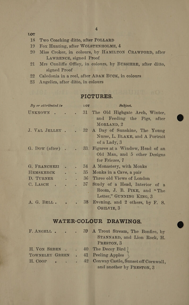 18 Two Coaching ditto, after POLLARD 19 Fox Hunting, after WOLSTENHOLME, 4 20 Miss Croker, in colours, by HAMILTON CRAWFORD, after LAWRENCE, signed Proof 21 Mrs Cunliffe Offley, in colours, by BUSSIERE, after ditto, signed Proof 22 Caledonia in a reel, after ADAM BUCK, in colours 23 Angelica, after ditto, in colours PICTURES. By or attributed to LOT Subject. UNKNOWN . : . ol The Old Highgate Arch, Winter, and Feeding the Pigs, after MORLAND, 2 J. VAL JELLEY . . 382 A Day of Sunshine, The Young Nurse, L. BLAKE, and A Portrait of a Lady, 3 G. Dow (after) . . 3d Figures at a Window, Head of an Old Man, and 5 other Designs for Friezes, 7 G. FRANCHEZI . . o4 A Monastery, with Monks HEMSKERCK ; . 90 Monks in a Cave, a pair D. TURNER , . 06 Three old Views of London Uy MAGASCH : . 7 Study of a Head, Interior of a Room, J. B. PIKE, and “The Letter,” GUNNING KING, 3 A. G. BELL. ‘ . 938 Evening, and 2 others, by F. S. OGILVIE, 3 WATER-COLOUR DRAWINGS. F, ANGELL. . . 39 A Trout Stream, The Bonfire, by STANNARD, and Lion Rock, H. PRESTON, 3 H. VON SEBEN . . 40 The Decoy Bird } TOWNELEY GREEN . 41 Peeling Apples H.GoOor” é . 42 Conway Castle, Sunset off Cornwall ; and another by PRESTON, 3