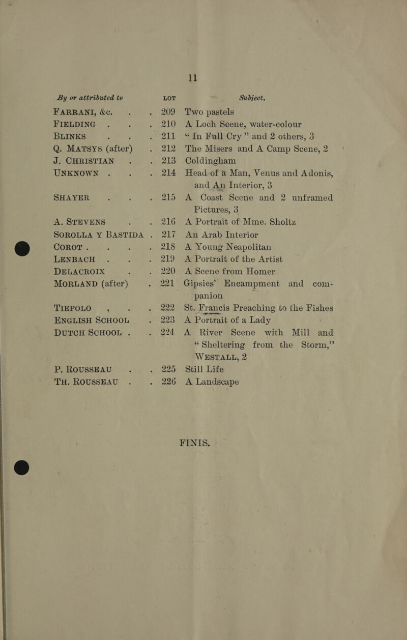  FARRANI, &amp;c. BLINKS : Q. MATSYS (after) J. CHRISTIAN A. STEVENS COROT. LENBACH DELACROIX MORLAND (after) TIEPOLO , ENGLISH SCHOOL P. ROUSSEAU Two pastels “In Full Cry ” and 2 others, 3 The Misers and A Camp Scene, 2 Coldingham and An Interior, 3 Pictures, 3 A Portrait of Mme. Sholtz An Arab Interior A Young Neapolitan A Portrait of the Artist A Scene from Homer | panion St. Francis Preaching to the Fishes A Portrait of a Lady “Sheltering from the Storm,” WESTALL, 2 Still Life FINIS.