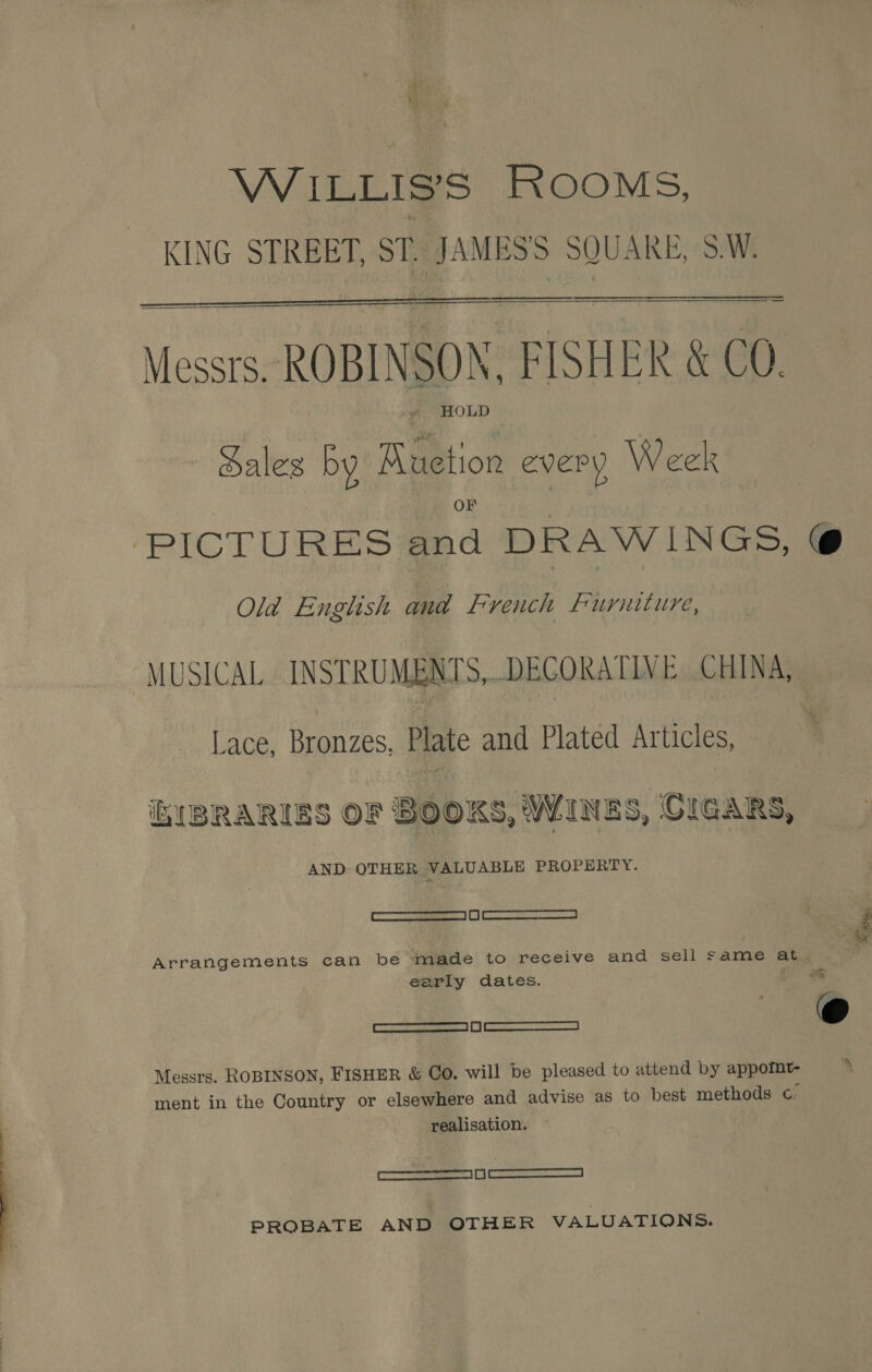  WiILLIS’S ROOMS, KING STREET, ST. JAMES'S SQUARE, S.W.   Messrs. ROBINSON, FISHER &amp; CO. al HOLD Sales by Ruetion every Week OF PICTURES and DRAWINGS, @ Old English and French Furniture, MUSICAL INSTRUMENTS,..DECORATLY E CHINA, Lace, Bronzes. Plate and Plated Articles, ’ EIBRARISS OF BOOKS, WINES, CIGARS, AND OTHER VALUABLE PROPERTY. —S SS  Arrangements can be made to receive and sell same at early dates. te feeeats ons et Kt | seepceeearnero cee © Messrs. ROBINSON, FISHER &amp; CO. will be pleased to attend by appotnt- realisation. ——a OO PROBATE AND OTHER VALUATIONS.