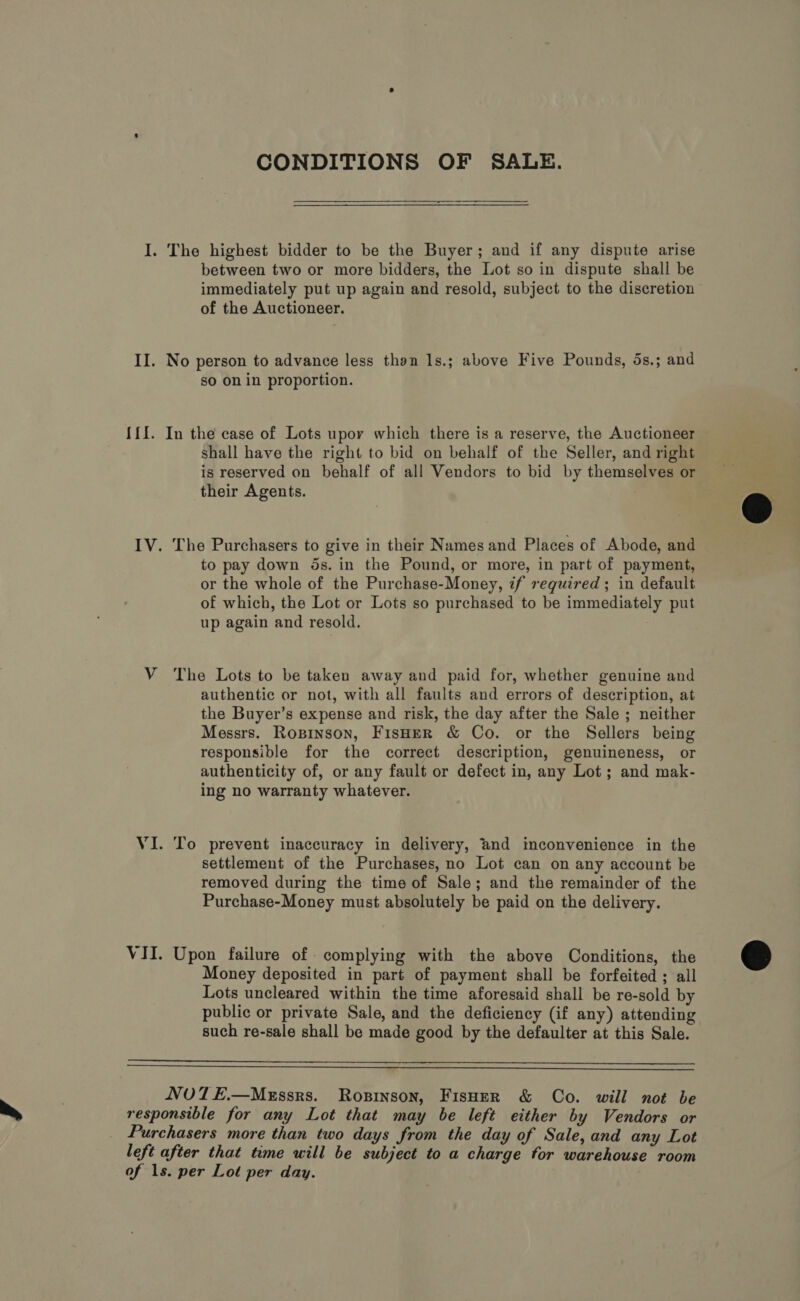 CONDITIONS OF SALE. I. The highest bidder to be the Buyer; and if any dispute arise between two or more bidders, the Lot so in dispute shall be immediately put up again and resold, subject to the discretion of the Auctioneer. II. No person to advance less than 1s.; above Five Pounds, 5s.; and so on in proportion. {{I. In the case of Lots upoy which there is a reserve, the Auctioneer shall have the right to bid on behalf of the Seller, and right is reserved on behalf of all Vendors to bid by themselves or their Agents. IV. The Purchasers to give in their Names and Places of Abode, and to pay down 5s. in the Pound, or more, in part of payment, or the whole of the Purchase-Money, if required; in default of which, the Lot or Lots so purchased to be immediately put up again and resold. V The Lots to be taken away and paid for, whether genuine and authentic or not, with all faults and errors of description, at the Buyer’s expense and risk, the day after the Sale ; neither Messrs. Ropinson, FisHeR &amp; Co. or the Sellers being responsible for the correct description, genuineness, or authenticity of, or any fault or defect in, any Lot; and mak- ing no warranty whatever. VI. To prevent inaccuracy in delivery, and inconvenience in the settlement of the Purchases, no Lot can on any account be removed during the time of Sale; and the remainder of the Purchase-Money must absolutely be paid on the delivery. VII. Upon failure of complying with the above Conditions, the Money deposited in part of payment shall be forfeited ; all Lots uncleared within the time aforesaid shall be re-sold by public or private Sale, and the deficiency (if any) attending such re-sale shall be made good by the defaulter at this Sale.   NUTE.—MeEssrs. Rosinson, Fisuer &amp; Co. will not be responsible for any Lot that may be left either by Vendors or Purchasers more than two days from the day of Sale, and any Lot left after that time will be subject to a charge for warehouse room of 1s. per Lot per day. 