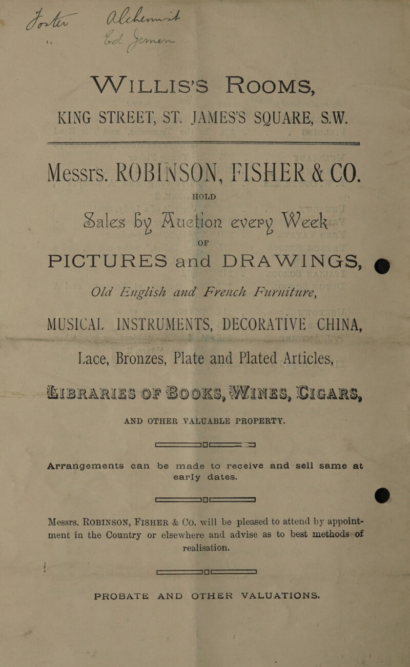 VW ILLIS’S ROOMS, KING STREET, ST. JAMESS SQUARE, S.W.   Messrs. ROBINSON, FISHER &amp; CO. HOLD Sales by RKuction every Week. PICTURES and DRAWINGS, Old English and french furniture, MUSICAL INSTRUMENTS, DECORATIVE. CHINA, Lace, Bronzes, Plate and Plated Articles, KI BSRARIES OF BOOKS, Wines, CIGARS, AND OTHER VALUABLE PROPERTY. aan Arrangements can be made to receive and sell same at early dates. —————SSS Messrs. ROBINSON, FISHER &amp; Co. will be pleased to attend by appoint- — ment in the Country or elsewhere and advise as to best methods: of realisation. : eel PROBATE AND OTHER VALUATIONS.