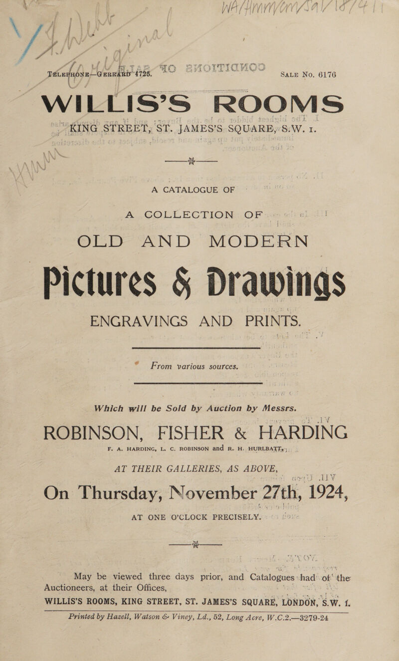 &lt;4 ees hn a SALE No. 6176 WILLIS’S ROOMS “KING STREET, ak. JAMES'S SQUARE, SW. I.   xs A CATALOGUE OF A COLLECTION OF ©) OLD AND MODERN Pictures § Drawings Sad ‘ From various sources. Which will be Sold by Auction by Messrs. ROBINSON, FISHER &amp; HARDING F. A. HARDING, L. C. ROBINSON and R. H. HURLBATTs°; AT THEIR GALLERIES, AS ABOVE, L1V On Thursday, November 27th, 1924, AT ONE O’CLOCK PRECISELY. Ce EE 1% ae ‘May be viewed three days prior and Catalogues. had! of “the Auctioneers, at their Offices, WILLIS’S ROOMS, KING STREET, ST. JAMES’S SQUARE, LONDON, ‘Sw. {. Printed by Hazell, Watson &amp; Viney, Ld., 52, Long Acre, W.C.2.—3279-24 