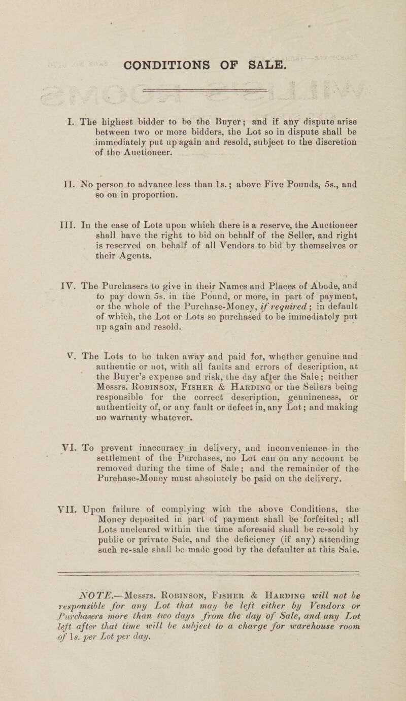 CONDITIONS OF SALE. Bi  between two or more bidders, the Lot so in dispute shall be immediately put up again and resold, subject to the discretion ‘of the Auctioneer. No person to advance less than 1s.; above Five Pounds, 5s., and so on in proportion. In the case of Lots upon which there is a reserve, the Auctioneer shall have the right to bid on behalf of the Seller, and right is reserved on behalf of all Vendors to bid by themselves or their Agents. The Purchasers to give in their Names and Places of Abode, and to pay down ds. in the Pound, or more, in part of payment, or the whole of the Purchase-Money, tf required ; in default of which, the Lot or Lots so purchased to be immediately put up again and resold. | authentic or not, with all faults and errors of description, at the Buyer’s expense and risk, the day after the Sale; neither Messrs. Roninson, FisHer &amp; Harpine or the Sellers being responsible for the correct description, genuineness, or authenticity of, or any fault or defect in, any Lot; and making no warranty whatever. To prevent inaccuracy in delivery, and inconvenience-in the settlement of the Purchases, no Lot can on any account be removed during the time of Sale; and the remainder of the Purchase-Money must absolutely be paid on the delivery. Upon failure of complying with the above Conditions, the Money deposited in part of payment shall be forfeited; all Lots uncleared within the time aforesaid shall be re-sold by publie or private Sale, and the deficiency (if any) attending such re-sale shall be made good by the defaulter at this Sale.   