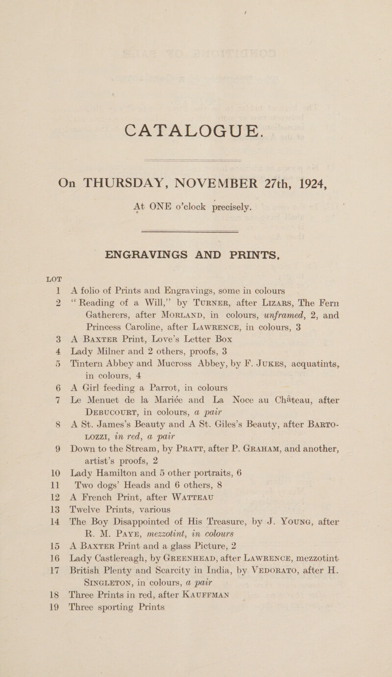 CATALOGUE.   LOT bo At ONE o’clock precisely.  ENGRAVINGS AND PRINTS, A folio of Prints and Engravings, some in colours “Reading of a Will,’ by TurNzER, after Lizars, The Fern Gatherers, after Mornanp, in colours, unframed, 2, and Princess Caroline, after LAWRENCE, in colours, 3 A Baxter Print, Love’s Letter Box Lady Milner and 2 others, proofs, 3 Tintern Abbey and Mucross Abbey, by F. JuKEs, acquatints, in colours, 4 A Girl feeding a Parrot, in colours Le Menuet de la Mariée and La Noce au Chateau, after DEBUCOURT, in colours, @ pair A St. James’s Beauty and A St. Giles’s Beauty, after BARro- LOZZI, in red, a pair Down to the Stream, by PRATT, after P. GRAHAM, and another, artist’s proofs, 2 Lady Hamilton and 5 other portraits, 6 Two dogs’ Heads and 6 others, 8 A French Print, after WATTEAU Twelve Prints, various The Boy Disappointed of His Beda, by J. Youna, after R. M. Pays, mezzotint, in colours A Baxter Print and a glass Picture, 2 Lady Castlereagh, by GREENHEAD, after LAWRENCE, mezzotint British Plenty and Scarcity in India, by VEDoRATO, after H. SINGLETON, in colours, @ pair | Three Prints in red, after KAUFFMAN Three sporting Prints