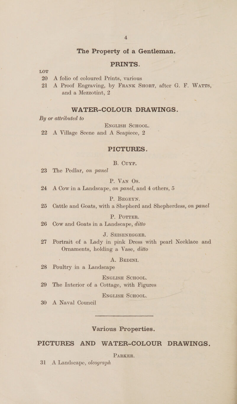 The Property of a Gentleman. PRINTS. LOT 20 A folio of coloured Prints, various 21 A Proof Engraving, by FRANK SuHort, after G. F. WATTS, and a Mezzotint, 2 WATER-COLOUR DRAWINGS. By or attributed to ENGLISH SCHOOL. 22 <A Village Scene and A Seapiece, 2 PICTURES. B, Cuve: 23 The Pedlar, on panel P. Van Os. 24 A Cow ina Landscape, on panel, and 4 others, 5 P. BEGEYN. 25 Cattle and Goats, with a Shepherd and Shepherdess, on panel P. PoTrEer. 26 Cow and Goats in a Landscape, ditto J. SEISENEGGER. 27 Portrait of a Lady in pink Dress with pearl Necklace and Ornaments, holding a Vase, ditto A. BEDInNI. 28 Poultry in a Landscape ENGLISH SCHOOL. 29 The Interior of a Cottage, with Figures ENGLISH SCHOOL. 30 A Naval Council Various Properties. PICTURES AND WATER-COLOUR DRAWINGS. PARKER. 31 <A Landscape, oleograph