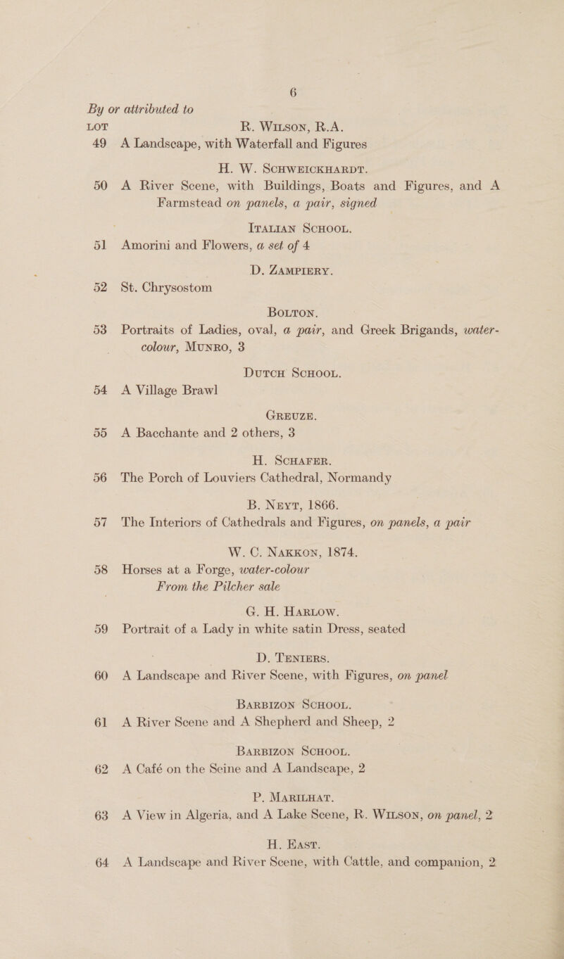 49 50 56 57 58 60 61 63 64 A Landscape, with Waterfall and Figures H. W. SCHWEICKHARDT. A River Scene, with Buildings, Boats and Figures, and A Farmstead on panels, a pair, signed ITALIAN SCHOOL. Amorini and Flowers, a set of 4 D. ZAMPIERY. St. Chrysostom BOLTON. Portraits of Ladies, oval, a pair, and Greek Brigands, water- colour, Munro, 3 DutcH SCHOOL. A Village Brawl GREUZE. A Bacchante and 2 others, 3 H. SCHAFER. The Porch of Louviers Cathedral, Normandy B. Neyt, 1866. The Interiors of Cathedrals and Figures, on panels, a pair W.C. Naxkxkon, 1874. Horses at a Forge, water-colour From the Pilcher sale G. H. HaRow. Portrait of a Lady in white satin Dress, seated D, TENTERS. A Landscape and River Scene, with Figures, on panel BARBIZON SCHOOL. A River Scene and A Shepherd and Sheep, 2 BARBIZON SCHOOL. A Café on the Seine and A Landscape, 2 P, Marinyat. A View in Algeria, and A Lake Scene, R. WiLson, on panel, 2 H. Hast. A Landscape and River Scene, with Cattle, and companion, 2