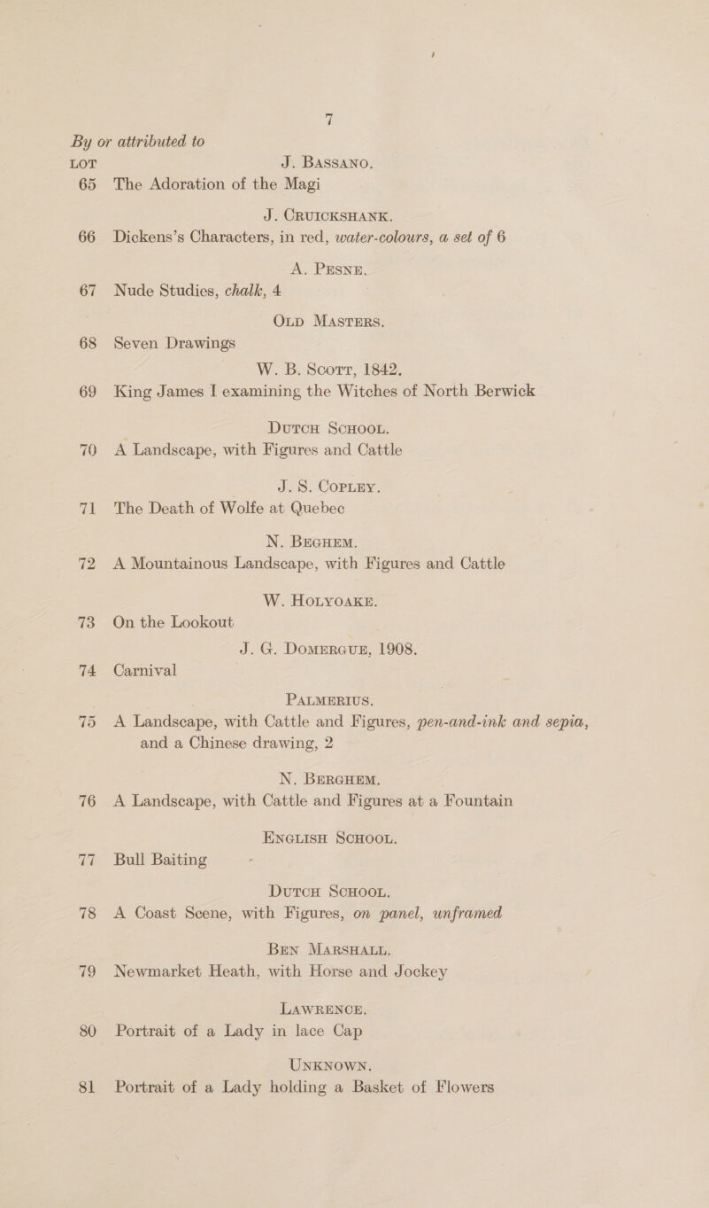 65 66 67 68 rel 72 73 74 15 76 77 78 79 80 81 The Adoration of the Magi J. CRUICKSHANK. Dickens’s Characters, in red, water-colours, a set of 6 A. PESNE. Nude Studies, chalk, 4 OLD MASTERS. Seven Drawings W. B. Soort, 1842. King James | examining the Witches of North Berwick DutcH ScHoot. A Landscape, with Figures and Cattle J. 8. Copuey. The Death of Wolfe at Quebec N. BEGHEM. A Mountainous Landscape, with Figures and Cattle W. HoLyoake. On the Lookout J. G. Domeraus, 1908. Carnival PALMERIUS, A Landscape, with Cattle and Figures, yen-and-ink and sepia, and a Chinese drawing, 2 N. BERGHEM. , A Landscape, with Cattle and Figures at a Fountain ENGLISH SCHOOL. Bull Baiting DutcH SCHOOL. A Coast Scene, with Figures, on panel, unframed Ben MARSHALL. Newmarket Heath, with Horse and Jockey LAWRENCE, Portrait of a Lady in lace Cap UNKNowN. Portrait of a Lady holding a Basket of Flowers