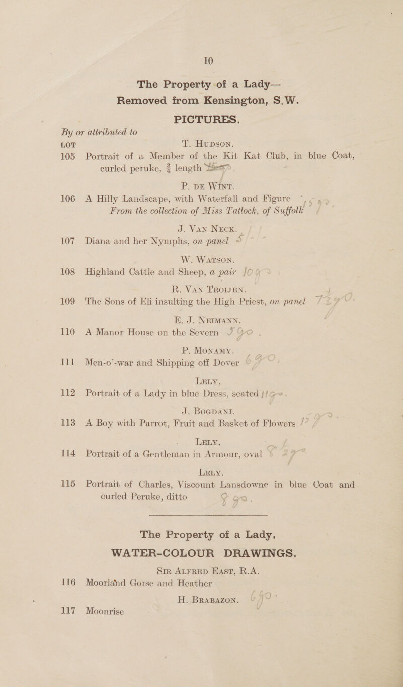 The Property of a Lady— Removed from Kensington, S.W. : PICTURES. By or attributed to LOT T. Hupson. 105 Portrait of a Member of the Kit Kat Club, in blue Coat, — curled peruke, ? length Yee P. DE WINT. 106 A Hilly Landscape, with Waterfall and Figure ~,, From the collection of Miss Tatlock, of Suffolk J. VAN NEcK. , / 107 Diana and her Nymphs, on panel « W. Watson. 108 Highland Cattle and Sheep, a pair /0‘ R. Van TROWEN. 109 The Sons of Eli insulting the High Priest, on panel KE. J. NEIMANN. 110 A Manor House on the Severn P. Monamy. J11 Men-o’-war and Shipping off Dover LELY. 112 Portrait of a Lady in blue Dress, seated }/G-~. J. BoGDANI. 113 A Boy with Parrot, Fruit and Basket of Flowers /” LELY. i 114 Portrait of a Gentleman in Armour, oval ‘ LELY. 115 Portrait of Charles, Viscount Lansdowne in blue Coat and curled Peruke, ditto = The Property of a Lady, WATER-COLOUR DRAWINGS. Sir ALFRED East, R.A. 116 Moorland Gorse and Heather H. BRABAZON. 117 Moonrise