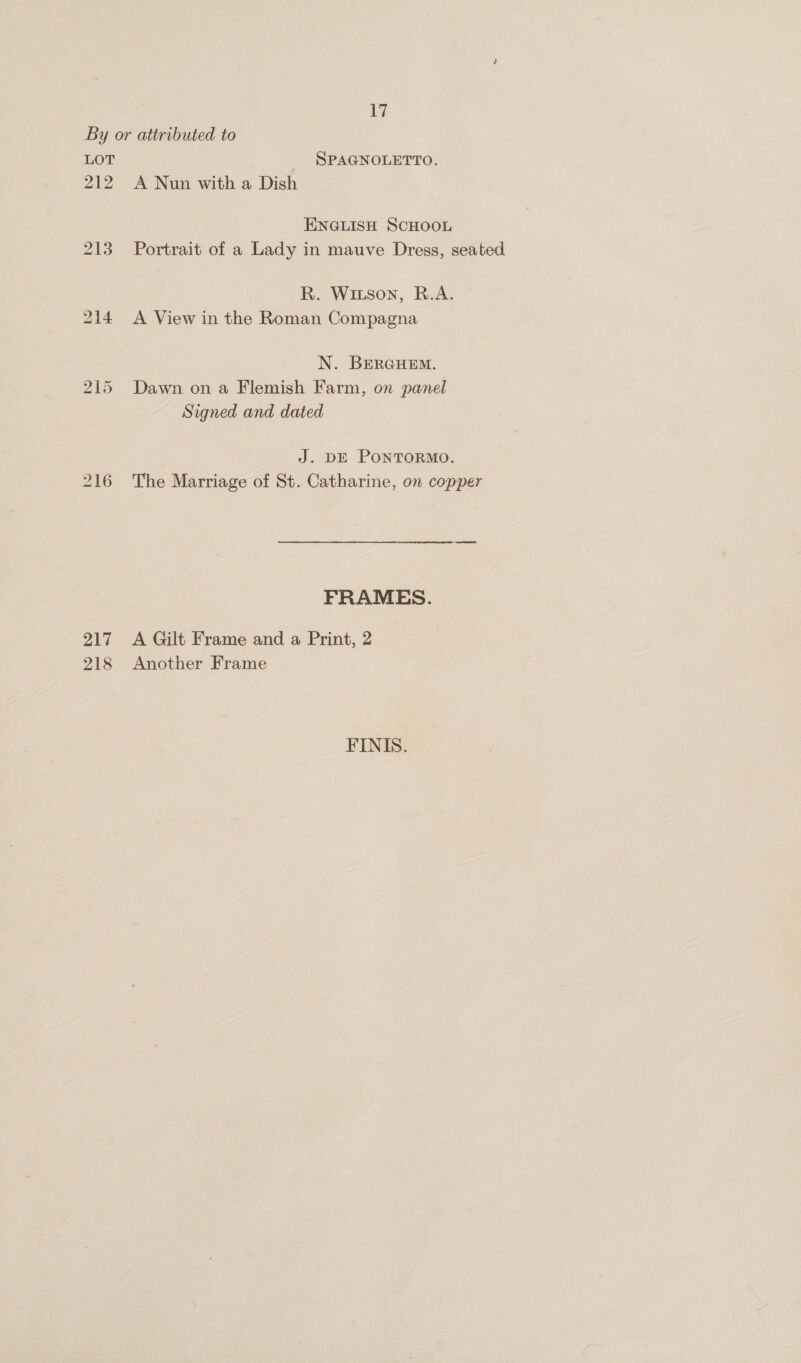 212 213 217 218 | SPAGNOLETTO. A Nun with a Dish ENGLISH SCHOOL Portrait of a Lady in mauve Dress, seated R. Wiuson, R.A. A View in the Roman Compagna N. BERGHEM. Dawn on a Flemish Farm, on panel Signed and dated J. DE PONTORMO. The Marriage of St. Catharine, on copper FRAMES. A Gilt Frame and a Print, 2 Another Frame FINIS.