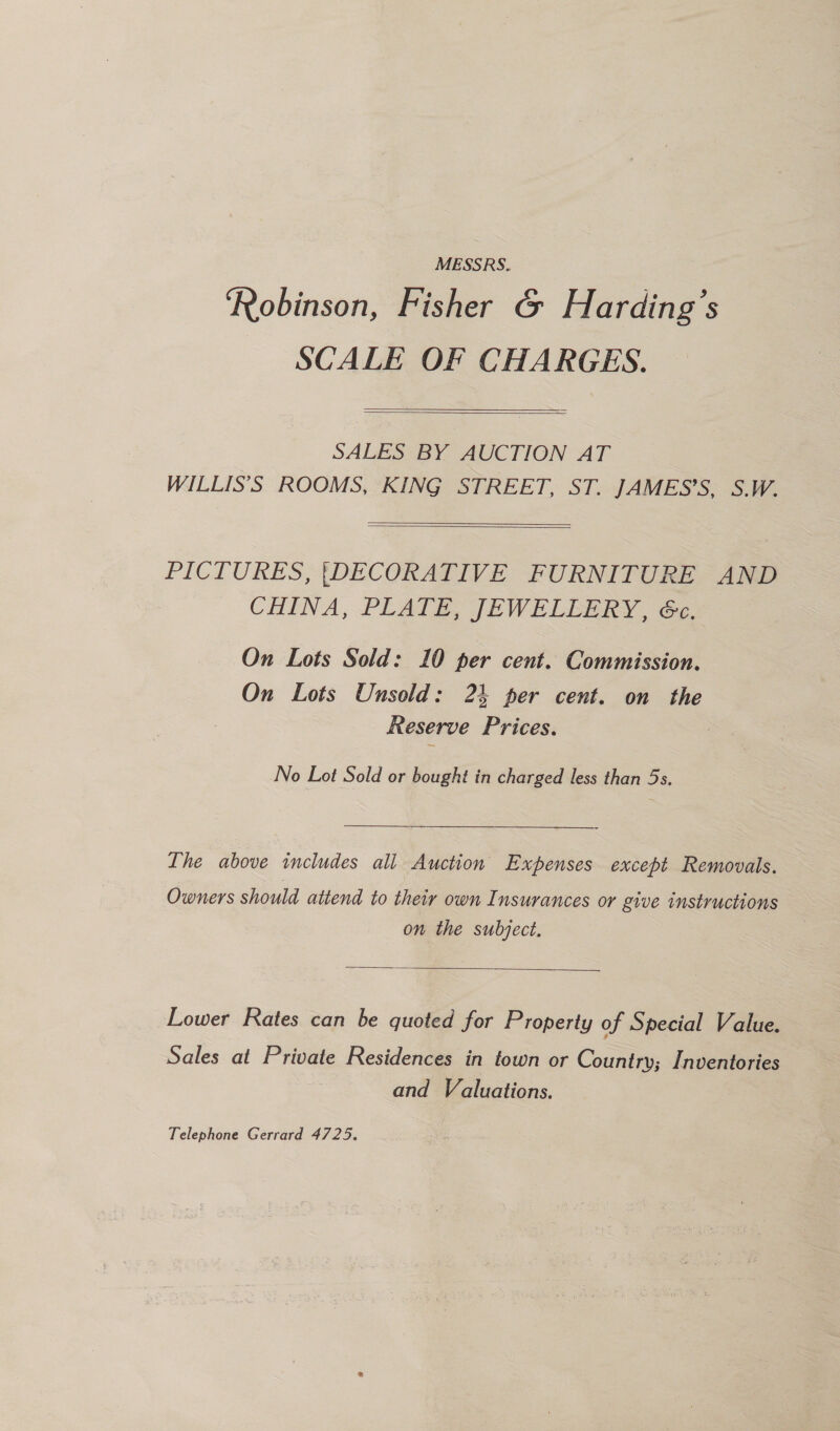 MESSRS. Robinson, Fisher G&amp; Harding’s SCALE OF CHARGES.   SALES BY AUCTION AT WILLIS’S ROOMS, KING STREET, ST. JAMES’S, S.W.   PICTURES, {DECORATIVE FURNITURE AND CHINA, PLATE, JEWELLERY, 6c. On Lots Sold: 10 per cent. Commission. On Lots Unsold: 23 per cent. on the Reserve Prices. 7 No Lot Sold or bought in charged less than 5s. Ihe above includes all Auction Expenses except Removals. Owners should attend to their own Insurances or give instructions on the subject.  Lower Rates can be quoted for Property of Special V alue. Sales at Private Residences in town or Country; Inventories and Valuations. Telephone Gerrard 4725.