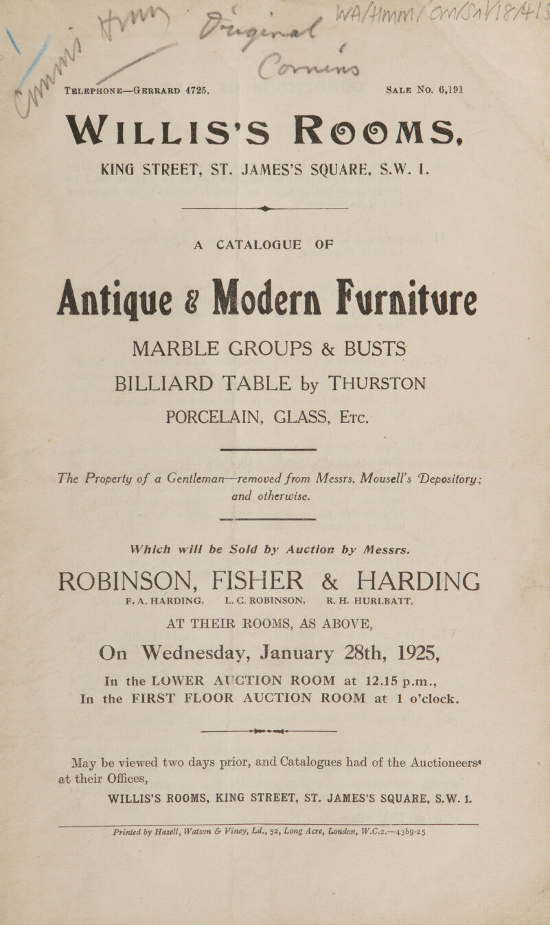 f AN : Pail ( LOO Woy &amp; ANY : TELEPHONE—GERRARD 4725, SALE No. 6,191 \ ; i WILLIS’S ROOMS, KING STREET, ST. JAMES’S SQUARE, S.W. I.  A CATALOGUE OF Antique @ Modern Furniture MARBLE GROUPS &amp; BUSTS BILLIARD TABLE by THURSTON PORCELAIN, GLASS, Etc. The Property of a Gentleman—removed from Messrs. Mousell’s Depository: and otherwise. Which will be Sold by Auction by Messrs. ROBINSON, FISHER &amp; HARDING F. A. HARDING, L. C. ROBINSON, R. H. HURLBATT, AT THEIR ROOMS, AS ABOVE, On Wednesday, January 28th, 1925, In the LOWER AUCTION ROOM at 12.15 p.m., In the FIRST FLOOR AUCTION ROOM at 1 o’clock. ec I I a wr ee ee May be viewed two days prior, and Catalogues had of the Auctioneers* at their Offices, WILLIS’S ROOMS, KING STREET, ST. JAMES’S SQUARE, S.W. 1. Printed by Hazell, Watson &amp; Viney, Ld., 52, Long Acre, London, W.C.2.—4389-25