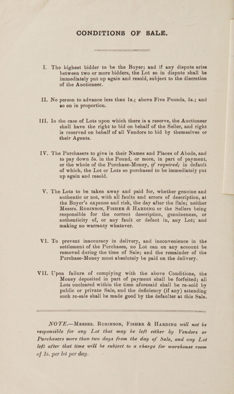 CONDITIONS OF SALE. I. The highest bidder to be the Buyer; and if any dispute arise between two or more bidders, the Lot so in dispute shall be immediately put up again and resold, subject to the discretion of the Auctioneer. II, No person to advance less than 1s.; above Five Pounds, 5s.; and go on in proportion. {{I. In the case of Lots upon which there is a reserve, the Auctioneer shall have the right to bid on behalf of the Seller, and right is reserved on behalf of all Vendors to bid by themselves or their Agents. IV. The Purchasers to give in their Names and Places of Abode, and to pay down 5s. in the Pound, or more, in part of payment, or the whole of the Purchase-Money, if required; in default of which, the Lot or Lots so purchased to be immediately put up again and resold. V. The Lots to be taken away and paid for, whether genuine and authentic or not, with all faults and errors of description, at the Buyer’s expense and risk, the day after the Sale; neither Messrs. Ropinson, Fisher &amp; Harpine or the Sellers being responsible for the correct description, genuineness, or authenticity of, or any fault or defect in, any Lot; and making no warranty whatever. Vi. To prevent inaccuracy in delivery, and inconvenience in the settlement of the Purchases, no Lot can on any account be. removed during the time of Sale; and the remainder of the Purchase-Money must absolutely be paid on the delivery. VII. Upon failure of compiying with the above Conditions, the Money deposited in part of payment shall be forfeited; all Lots uncleared within the time aforesaid shall be re-sold by public or private Sale, and the deficiency (if any) attending such re-sale shall be made good by the defaulter at this Sale.     NOTE.—Merssrs. Ropinson, FIsHER &amp; Harpine will not be responsible for any Lot that may be left either by Vendors or Purchasers more than two days from the day of Sale, and any Lot left after that time will be subject to a charge for warehouse room of Is. per lot per day.