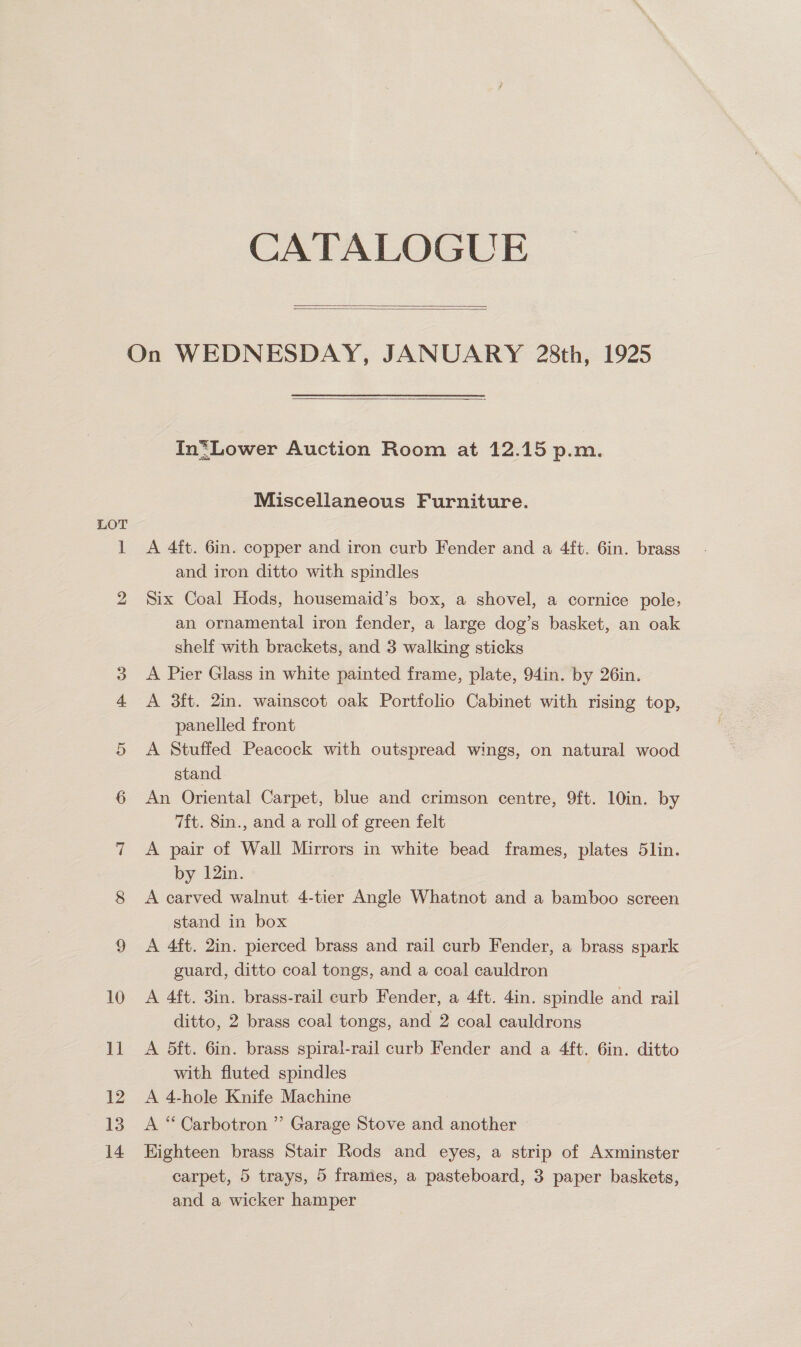 CATALOGUE   LOT  In*Lower Auction Room at 12.15 p.m. Miscellaneous Furniture. A 4ft. 6in. copper and iron curb Fender and a 4ft. 6in. brass and iron ditto with spindles Six Coal Hods, housemaid’s box, a shovel, a cornice pole, an ornamental iron fender, a large dog’s basket, an oak shelf with brackets, and 3 walking sticks A Pier Glass in white painted frame, plate, 94in. by 26in. A 3ft. 2in. wainscot oak Portfolio Cabinet with rising top, panelled front A Stuffed Peacock with outspread wings, on natural wood stand An Oriental Carpet, blue and crimson centre, 9ft. 10in. by 7ft. 8in., and a rall of green felt A pair of Wall Mirrors in white bead frames, plates 5lin. by 12in. A carved walnut 4-tier Angle Whatnot and a bamboo screen stand in box A 4ft. 2in. pierced brass and rail curb Fender, a brass spark guard, ditto coal tongs, and a coal cauldron A 4ft. 3in. brass-rail curb Fender, a 4ft. 4in. spindle and rail ditto, 2 brass coal tongs, and 2 coal cauldrons A 5ft. 6in. brass spiral-rail curb Fender and a 4ft. 6in. ditto with fluted spindles A 4-hole Knife Machine A “ Carbotron ”’ Garage Stove and another Highteen brass Stair Rods and eyes, a strip of Axminster carpet, 5 trays, 5 frames, a pasteboard, 3 paper baskets, and a wicker hamper