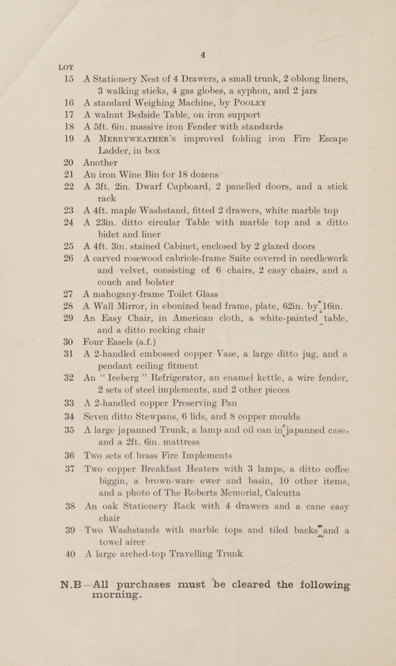 40 4 A Stationery Nest of 4 Drawers, a small trunk, 2 oblong liners, 3 walking sticks, 4 gas globes, a syphon, and 2 jars A standard Weighing Machine, by PooLry A walnut Bedside Table, on iron support A 5ft. 6in. massive iron Fender with standards A MERRYWEATHER’S improved folding iron Fire Escape An iron Wine Bin for 18 dozens A 3ft. 2in. Dwarf Cupboard, 2 panelled doors, and a stick rack A 4ft. maple Washstand, fitted 2 drawers, white marble top A 23in. ditto circular Table with marble top and a ditto bidet and liner A 4ft. 3in. stained Cabinet, enclosed by 2 glazed doors A carved rosewood cabriole-frame Suite covered in needlework and velvet, consisting of 6 chairs, 2 easy chairs, and a couch and bolster A mahogany-frame Toilet Glass A Wall Mirror, in ebonized bead frame, pte 62in. by, 16in. An Easy Chair, in American cloth, a white- panes table, and a ditto rocking chair Four Easels (a.f.) A 2-handled embossed copper Vase, a large ditto jug, and a pendant ceiling fitment An “Iceberg” Refrigerator, an enamel kettle, a wire fender, 2 sets of steel implements, and 2 other pieces A 2-handled copper Preserving Pan Seven ditto Stewpans, 6 lids, and 8 copper moulds A large japanned Trunk, a lamp and oil can in japanned case> and a 2ft. 6in. mattress Two sets of brass Fire Implements Two copper Breakfast Heaters with 3 lamps, a ditto coffee biggin, a brown-ware ewer and basin, 10 other items, and a photo of The Roberts Memorial, Calcutta An oak Stationery Rack with 4 drawers and a cane easy chair Two Washstands with marble tops and tiled backs and a towel airer 7 A large arched-top Peawetlie Trunk morning.