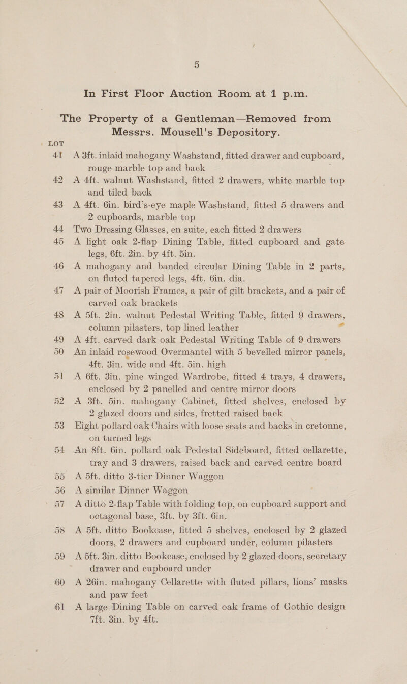 4] 42 43 44. 45 46 47 48 49 50 5] 52 53 Messrs. Mousell’s Depository. A 3ft. inlaid mahogany Washstand, fitted drawer and cupboard, rouge marble top and back A 4ft. walnut Washstand, fitted 2 drawers, white marble top and tiled back A 4ft. 6in. bird’s-eye maple Washstand, fitted 5 drawers and 2 cupboards, marble top Two Dressing Glasses, en suite, each fitted 2 drawers A light oak 2-flap Dining Table, fitted cupboard and gate legs, 6ft. 2in. by 4ft. 5in. A mahogany and banded circular Dining Table in 2 parts, on fluted tapered legs, 4ft. 6in. dia. A pair of Moorish Frames, a pair of gilt brackets, and a pair of carved oak brackets A 5ft. 2in. walnut Pedestal Writing Table, fitted 9 drawers, column pilasters, top lined leather sg A 4ft. carved dark oak Pedestal Writing Table of 9 drawers An inlaid rosewood Overmantel with 5 bevelled mirror panels, 4ft. 3in. wide and 4ft. 5in. high A 6ft. 3in. pine winged Wardrobe, fitted 4 trays, 4 drawers, enclosed by 2 panelled and centre mirror doors A 3ft. 5in. mahogany Cabinet, fitted shelves, enclosed by 2 glazed doors and sides, fretted raised back Hight pollard oak Chairs with loose seats and backs i in cretonne, on turned legs tray and 3 drawers, raised back and carved centre board A similar Dinner Waggon A ditto 2-flap Table with folding top, on cupboard support and octagonal base, 3ft. by 3ft. 6in. A 5ft. ditto Bookcase, fitted 5 shelves, enclosed by 2 glazed doors, 2 drawers and cupboard under, column pilasters A ft. 3in. ditto Bookcase, enclosed by 2 pet doors, secretary drawer and cupboard under A 26in. mahogany Cellarette with fluted pillars, lions’ masks and paw feet A large Dining Table on carved oak frame of Gothic design