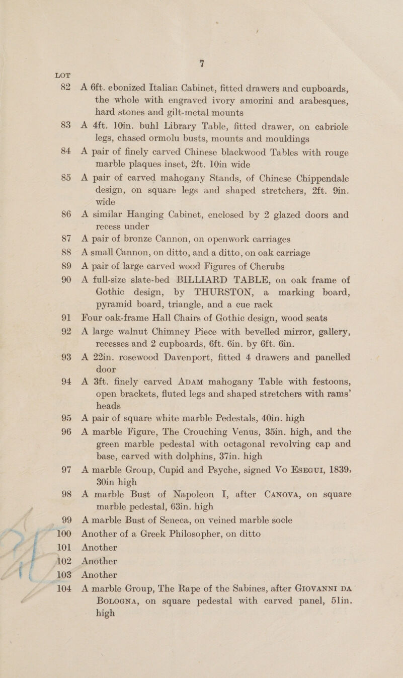 : TTB, ft ie 82 83 84 85 87 88 89 90 91 92 93 94 95 96 97 98 101 7 A 6ft. ebonized Italian Cabinet, fitted drawers and cupboards, the whole with engraved ivory amorini and arabesques, hard stones and gilt-metal mounts A 4ft. 10in. buhl Library Table, fitted drawer, on cabriole legs, chased ormolu busts, mounts and mouldings A pair of finely carved Chinese blackwood Tables with rouge marble plaques-inset, 2ft. 10in wide A pair of carved mahogany Stands, of Chinese Chippendale design, on square legs and shaped stretchers, 2ft. Qin. wide recess under A pair of bronze Cannon, on openwork carriages A small Cannon, on ditto, and a ditto, on oak carriage A pair of large carved wood Figures of Cherubs A full-size slate-bed BILLIARD TABLE, on oak frame of Gothic design, by THURSTON, a marking board, pyramid board, triangle, and a cue rack Four oak-frame Hall Chairs of Gothic design, wood seats A large walnut Chimney Piece with bevelled mirror, gallery, recesses and 2 cupboards, 6ft. 6in. by 6ft. Gin. A 22in. rosewood Davenport, fitted 4 drawers and panelled door A 3ft. finely carved ADAM mahogany Table with festoons, open brackets, fluted legs and shaped stretchers with rams’ heads A pair of square white marble Pedestals, 40in. high A marble Figure, The Crouching Venus, 35in. high, and the green marble pedestal with octagonal revolving cap and base, carved with dolphins, 37in. high A marble Group, Cupid and Psyche, signed Vo Esreui, 1839, 30in high A marble Bust of Napoleon I, after CANova, on square marble pedestal, 63in. high A marble Bust of Seneca, on veined marble socle Another of a Greek Philosopher, on ditto Another Another Another A marble Group, The Rape of the Sabines, after GIOVANNI DA BoLoeNa, on square pedestal with carved panel, 5lin. high