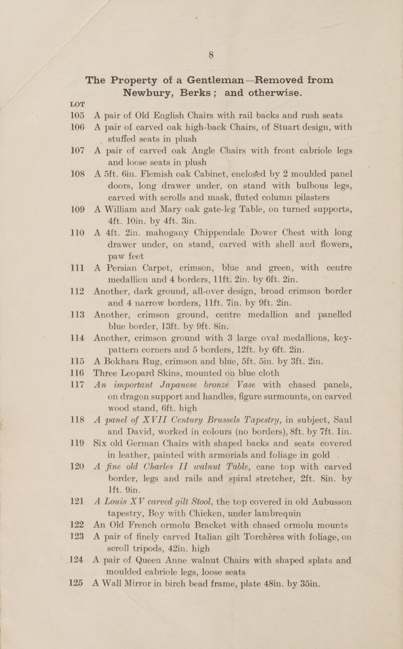  8 The Property of a Gentleman—Removed from Newbury, Berks; and otherwise. 105 A pair of Old English Chairs with rail backs and rush seats 106 A pair of carved oak high-back Chairs, of Stuart design, with _ stuffed seats in plush . 107 A pair of carved oak Angle Chairs with front cabriole legs 108 A 5ft. 6in. Flemish oak Cabinet, encloged by 2 moulded panel doors, long drawer under, on stand with bulbous legs, carved with scrolls and mask, fluted column pilasters 109 A William and Mary oak gate-leg Table, on turned supports, 110 <A 4ft. 2in. mahogany Chippendale Dower Chest with long drawer under, on stand, carved with shell and flowers, paw feet 111 A Persian Carpet, crimson, blue and green, with centre medallion and 4 borders, 11ft. 2in. by 6ft. 2in. 112 Another, dark ground, all-over design, broad crimson border and 4 narrow borders, llft. Tin. by 9ft. 2in. 113 Another, crimson ground, centre medallion and panelled blue border, 13ft. by 9ft. 8in. 114 Another, crimson ground with 3 large oval medallions, key- pattern corners and 5 borders, 12ft. by 6ft. 2in. 115 A Bokhara Rug, crimson and blue, 5ft. 5in. by 3ft. 2in. 116 Three Leopard Skins, mounted on blue cloth 117 An important Japanese bronze Vase with chased panels, on dragon support and handles, figure surmounts, on carved wood stand, 6ft. high 118 A panel of XVII Century Brussels Tapestry, in subject, Saul and David, worked in colours (no borders), 8ft. by 7ft. lin. 119 Six old German Chairs with shaped backs and seats covered in leather, painted with armorials and foliage in gold . border, legs and rails and gpiral stretcher, 2ft. 8in. by lft. 9in. | 121 A Louis XV carved gilt Stool, the top covered in old Aubusson tapestry, Boy with Chicken, under lambrequin 122 An Old French ormolu Bracket with chased ormolu mounts 123 A pair of finely carved Italian gilt Torchéres with foliage, on scroll tripods, 42in. high | 124 A pair of Queen Anne walnut Chairs with shaped splats and moulded cabriole legs, loose seats 125 A Wall Mirror in birch bead frame, plate 48in. by 35in.