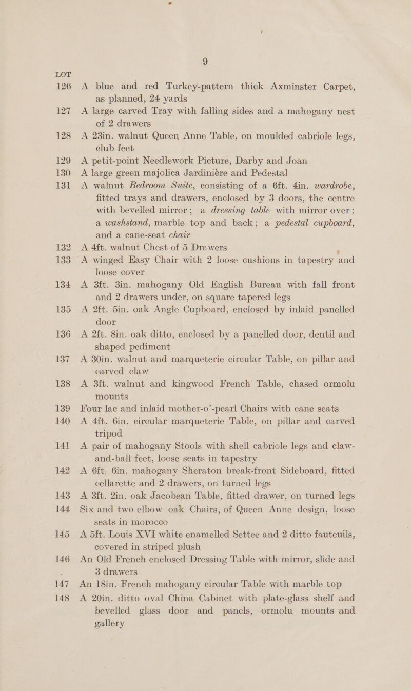126 127 128 129 130 131 9 A blue and red Turkey-pattern thick Axminster Carpet, as planned, 24 yards A large carved Tray with falling sides and a mahogany nest of 2 drawers A 23in. walnut Queen Anne Table, on moulded cabriole legs, club feet A petit-point Needlework Picture, Darby and Joan A large green majolica Jardiniére and Pedestal A walnut Bedroom Swite, consisting of a 6ft. 4in. wardrobe, fitted trays and drawers, enclosed by 3 doors, the centre with bevelled mirror; a dressing table with mirror over ; a washstand, marble top and back; a pedestal cupboard, and a cane-seat chair A 4ft. walnut Chest of 5 Drawers A winged Easy Chair with 2 loose cushions in tapestry ond loose cover A 3ft. 3in. mahogany Old English Bureau with fall front and 2 drawers under, on square tapered legs A 2ft. 5in. oak Angle Cupboard, enclosed by inlaid pone: door A 2ft. 8in. oak ditto, enclosed by a Pee door, dentil and shaped pediment A 30in. walnut and marqueterie circular Table, on pillar and carved claw | A 3ft. walnut and kingwood French Table, chased ormolu mounts Four lac and inlaid mother-o’-pearl Chairs with cane seats A 4ft. 6in. circular marqueterie Table, on pillar and carved tripod A pair of mahogany Stools with shell cabriole legs and claw- and-ball feet, loose seats in tapestry A 6ft. 6in. mahogany Sheraton break-front Sideboard, fitted cellarette and 2 drawers, on turned legs A 3ft. 2in. oak Jacobean Table, fitted drawer, on turned legs Six and two elbow oak Chairs, of Queen Anne design, loose seats in morocco A 5ft. Louis XVI white enamelled Settee and 2 ditto fauteuils, covered in striped plush An Old French enclosed Dressing Table with mirror, slide and 3 drawers An 18in. French mahogany circular Table with marble top A 20in. ditto oval China Cabinet with plate-glass shelf and bevelled glass door and panels, ormolu mounts and gallery