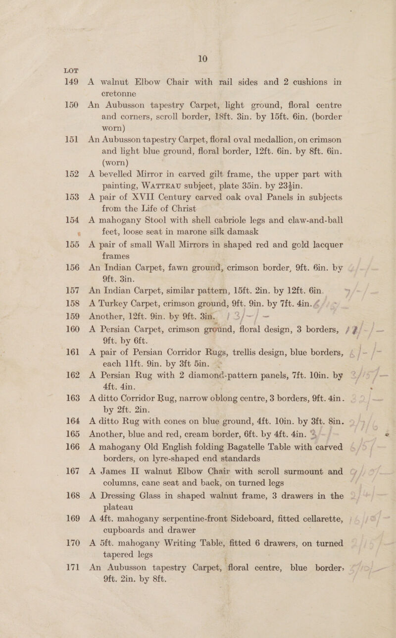 LOT , 149 A walnut Elbow Chair with rail sides and 2 cushions in cretonne 150 An Aubusson tapestry Carpet, light ground, floral centre and corners, scroll border, 18ft. 3in. by 15ft. 6in. (border worn) 151 An Aubusson tapestry Carpet, floral oval medallion, on crimson and light blue ground, floral border, 12ft. 6in. by 8ft. 6in. (worn) 152 A bevelled Mirror in carved gilt frame, the upper part with painting, WATTEAU subject, plate 35in. by 23¢in. 1538 A pair of XVII Century carved oak oval Panels in subjects from the Life of Christ 154 A mahogany Stool with shell cabriole legs and claw-and-ball « feet, loose seat in marone silk damask | 155 A pair of small Wall Mirrors in shaped red and gold lacquer frames 156 An Indian Carpet, fawn ground, crimson border, 9ft. 6in. by 9ft. 3in. 157 An Indian Carpet, similar pattern, 15ft. 2in. by 12ft. 6in. 158 <A Turkey Carpet, crimson ground, 9ft. 9in. by 7ft. 4in. @ 159 Another, 12ft. 9in. by 9ft. 3in.. | 3/~—/ — 160 A Persian Carpet, crimson ground, floral design, 3 borders, / z/ Oft. by 6ft. . each 1lft. 9in. by 3ft 5in. . 162 A Persian Rug with 2 diamond-pattern panels, 7ft. 10in. by 4ft. 4in. 163 A ditto Corridor Rug, narrow oblong centre, 3 borders, 9ft. ain : by 2ft. 2in. 164 A ditto Rug with cones on blue ground, 4ft. 10in. by 3ft. 8in. 165 Another, blue and red, cream border, 6ft. by 4ft. 4in. “~~ — 166 A mahogany Old English folding Bagatelle Table with carved borders, on lyre-shaped end standards 167 A James II walnut Elbow Chair with scroll supe and “ columns, cane seat and back, on turned legs 168 <A Dressing Glass in shaped walnut frame, 3 drawers in the plateau 169 A 4ft. mahogany serpentine-front Sideboard, fitted cellarette, cupboards and drawer 170 A 5ft. mahogany Writing Table, fitted 6 pers on turned tapered legs 171 An Aubusson tapestry Carpet, ‘floral centre, blue border. 9ft. 2in. by Sit.