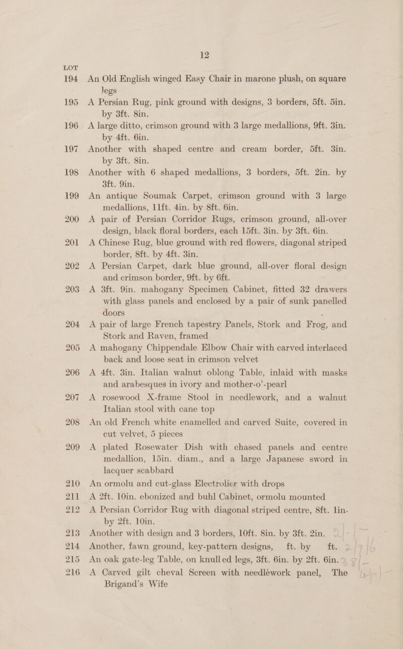 203 204 205 206 207 208 209 210 211 212 213 214 215 216 12 An Old English winged Easy Chair in marone plush, on square legs A Persian Rug, pink ground with designs, 3 borders, 5ft. 5in. by 3ft. 8in. A large ditto, crimson ground with 3 large medallions, 9ft. 3in. by 4ft. 6in. Another with shaped centre and cream border, 5ft. 3in. by 3ft. 8in. Another with 6 shaped medallions, 3 borders, 5ft. 2in. by ott. 9in. An antique Soumak Carpet, crimson ground with 3 large medallions, 11ft. 4in. by 8ft. 6in. A pair of Persian Corridor Rugs, crimson ground, all-over design, black floral borders, each 15ft. 3in. by 3ft. 6in. A Chinese Rug, blue ground with red flowers, diagonal striped border, 8ft. by 4ft. 3in. A Persian Carpet, dark blue ground, all-over floral design and crimson border, 9ft. by 6ft. A 3ft. 9in. mahogany Specimen Cabinet, fitted 32 drawers with glass panels and enclosed by a pair of sunk panelled doors A pair of large French tapestry Panels, Stork and Frog, and Stork and Raven, framed A mahogany Chippendale Elbow Chair with carved interlaced back and loose seat in crimson velvet A 4ft. 3in. Italian walnut oblong Table, inlaid with masks and arabesques in ivory and mother-o’-pearl A rosewood X-frame Stool in needlework, and a walnut Italian stool with cane top An old French white enamelled and carved Suite, covered in cut velvet, 5 pieces A plated Rosewater Dish with chased panels and centre medallion, 15in. diam., and a large Japanese sword in lacquer scabbard An ormolu and cut-glass Electrolier with drops A 2ft. 10in. ebonized and buhl Cabinet, ormolu mounted A Persian Corridor Rug with diagonal striped centre, 8ft. lin. by 2ft. 10in. . Another with design and 3 borders, 1Oft. 8in. by 3ft. 2in. Another, fawn ground, key-pattern designs, ft. by ft. An oak gate-leg Table, on knulled legs, 3ft. 6in. by 2ft. 6in. ° A Carved gilt cheval Screen with needlework panel, The Brigand’s Wife |