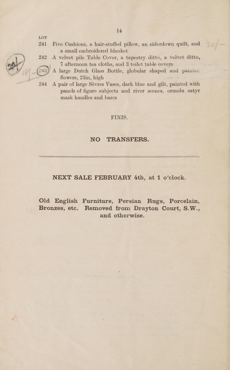 241 Five Cushions, a hair-stuffed pillow, an eiderdown quilt, and a small embroidered blanket A velvet pile Table Cover, a tapestry ditto, a velvet ditto, 7 afternoon tea cloths, and 3 toilet table covers 3} PA large Dutch Glass Bottle, globular shaped and painte , flowers, 2lin, high 244 <A pair of large Sevres Vases, dark blue and gilt, naa with panels of figure subjects and river scenes, ormolu satyr mask handles and bases  FINIS. NO TRANSFERS.  NEXT SALE FEBRUARY 4th, at 1 o‘clock. Old English Furniture, Persian Rugs, Porcelain, Bronzes, etc. Removed from Drayton Court, S.W., and otherwise.